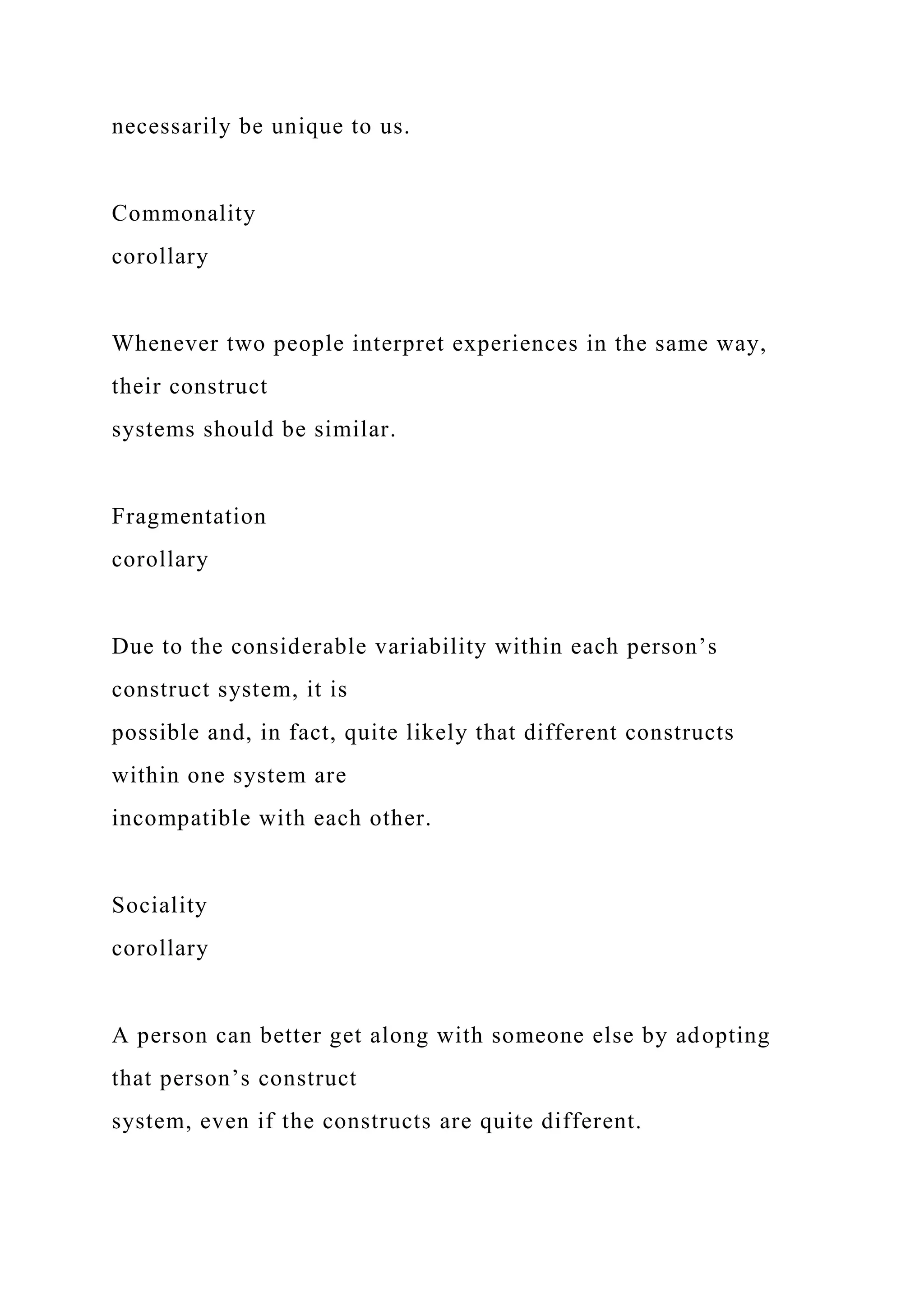 necessarily be unique to us.
Commonality
corollary
Whenever two people interpret experiences in the same way,
their construct
systems should be similar.
Fragmentation
corollary
Due to the considerable variability within each person’s
construct system, it is
possible and, in fact, quite likely that different constructs
within one system are
incompatible with each other.
Sociality
corollary
A person can better get along with someone else by adopting
that person’s construct
system, even if the constructs are quite different.
 