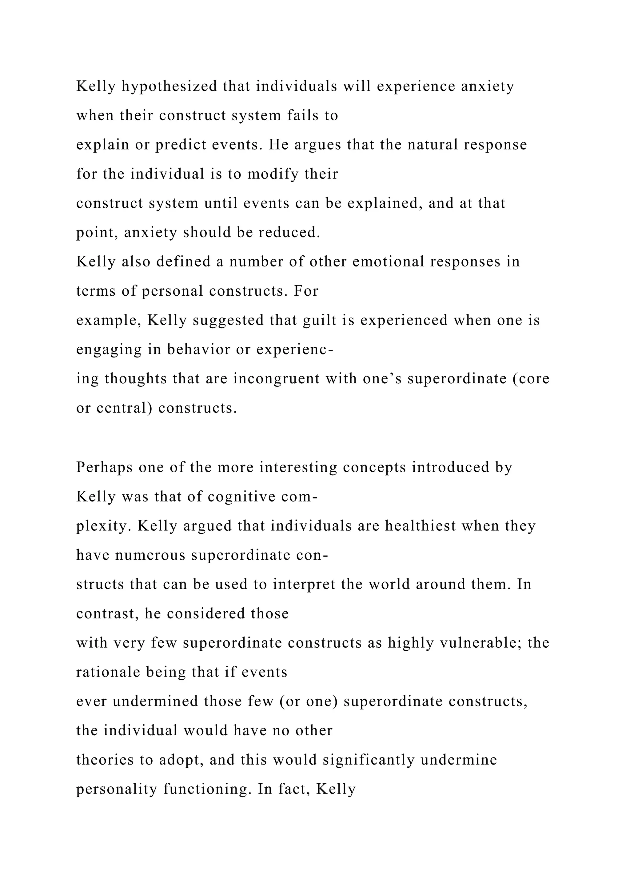 Kelly hypothesized that individuals will experience anxiety
when their construct system fails to
explain or predict events. He argues that the natural response
for the individual is to modify their
construct system until events can be explained, and at that
point, anxiety should be reduced.
Kelly also defined a number of other emotional responses in
terms of personal constructs. For
example, Kelly suggested that guilt is experienced when one is
engaging in behavior or experienc-
ing thoughts that are incongruent with one’s superordinate (core
or central) constructs.
Perhaps one of the more interesting concepts introduced by
Kelly was that of cognitive com-
plexity. Kelly argued that individuals are healthiest when they
have numerous superordinate con-
structs that can be used to interpret the world around them. In
contrast, he considered those
with very few superordinate constructs as highly vulnerable; the
rationale being that if events
ever undermined those few (or one) superordinate constructs,
the individual would have no other
theories to adopt, and this would significantly undermine
personality functioning. In fact, Kelly
 