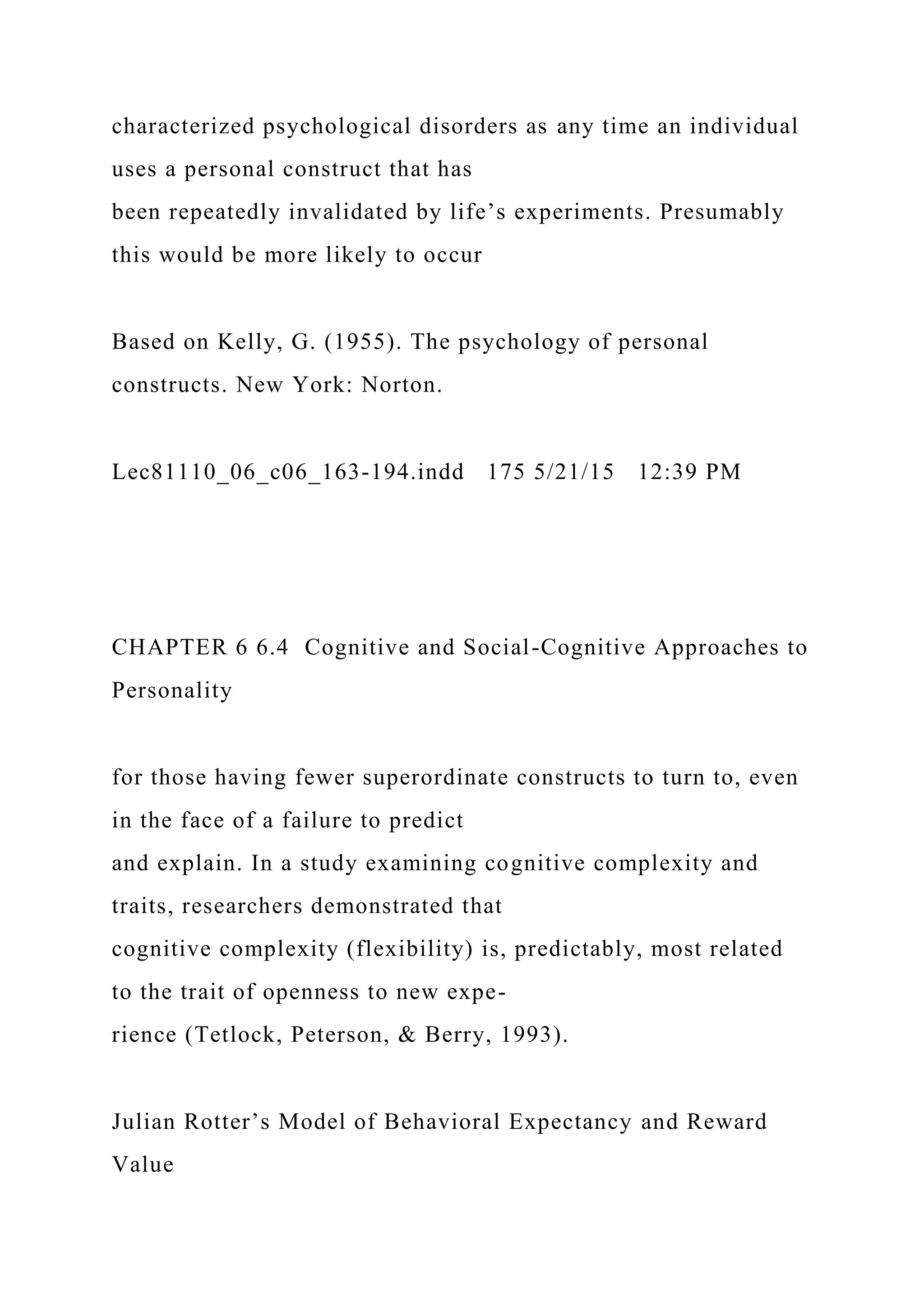 characterized psychological disorders as any time an individual
uses a personal construct that has
been repeatedly invalidated by life’s experiments. Presumably
this would be more likely to occur
Based on Kelly, G. (1955). The psychology of personal
constructs. New York: Norton.
Lec81110_06_c06_163-194.indd 175 5/21/15 12:39 PM
CHAPTER 6 6.4 Cognitive and Social-Cognitive Approaches to
Personality
for those having fewer superordinate constructs to turn to, even
in the face of a failure to predict
and explain. In a study examining cognitive complexity and
traits, researchers demonstrated that
cognitive complexity (flexibility) is, predictably, most related
to the trait of openness to new expe-
rience (Tetlock, Peterson, & Berry, 1993).
Julian Rotter’s Model of Behavioral Expectancy and Reward
Value
 