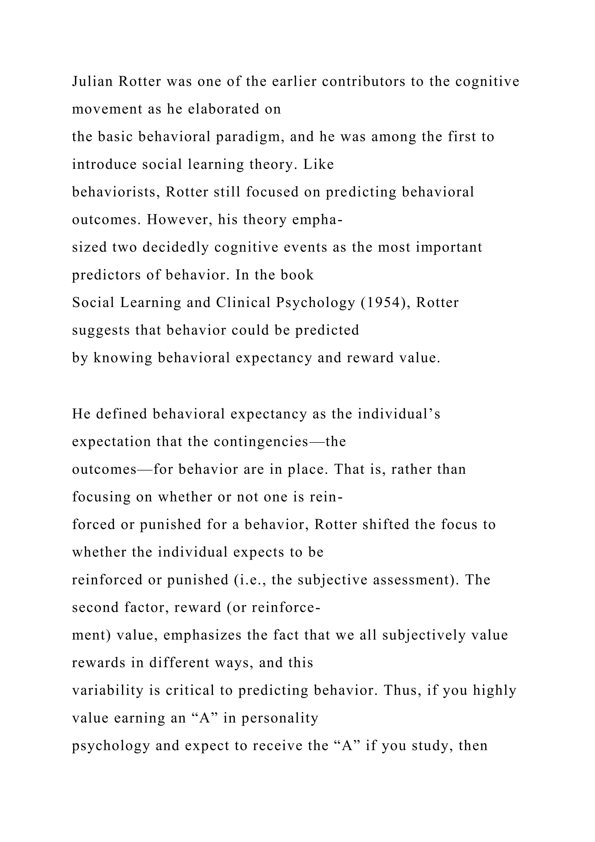 Julian Rotter was one of the earlier contributors to the cognitive
movement as he elaborated on
the basic behavioral paradigm, and he was among the first to
introduce social learning theory. Like
behaviorists, Rotter still focused on predicting behavioral
outcomes. However, his theory empha-
sized two decidedly cognitive events as the most important
predictors of behavior. In the book
Social Learning and Clinical Psychology (1954), Rotter
suggests that behavior could be predicted
by knowing behavioral expectancy and reward value.
He defined behavioral expectancy as the individual’s
expectation that the contingencies—the
outcomes—for behavior are in place. That is, rather than
focusing on whether or not one is rein-
forced or punished for a behavior, Rotter shifted the focus to
whether the individual expects to be
reinforced or punished (i.e., the subjective assessment). The
second factor, reward (or reinforce-
ment) value, emphasizes the fact that we all subjectively value
rewards in different ways, and this
variability is critical to predicting behavior. Thus, if you highly
value earning an “A” in personality
psychology and expect to receive the “A” if you study, then
 