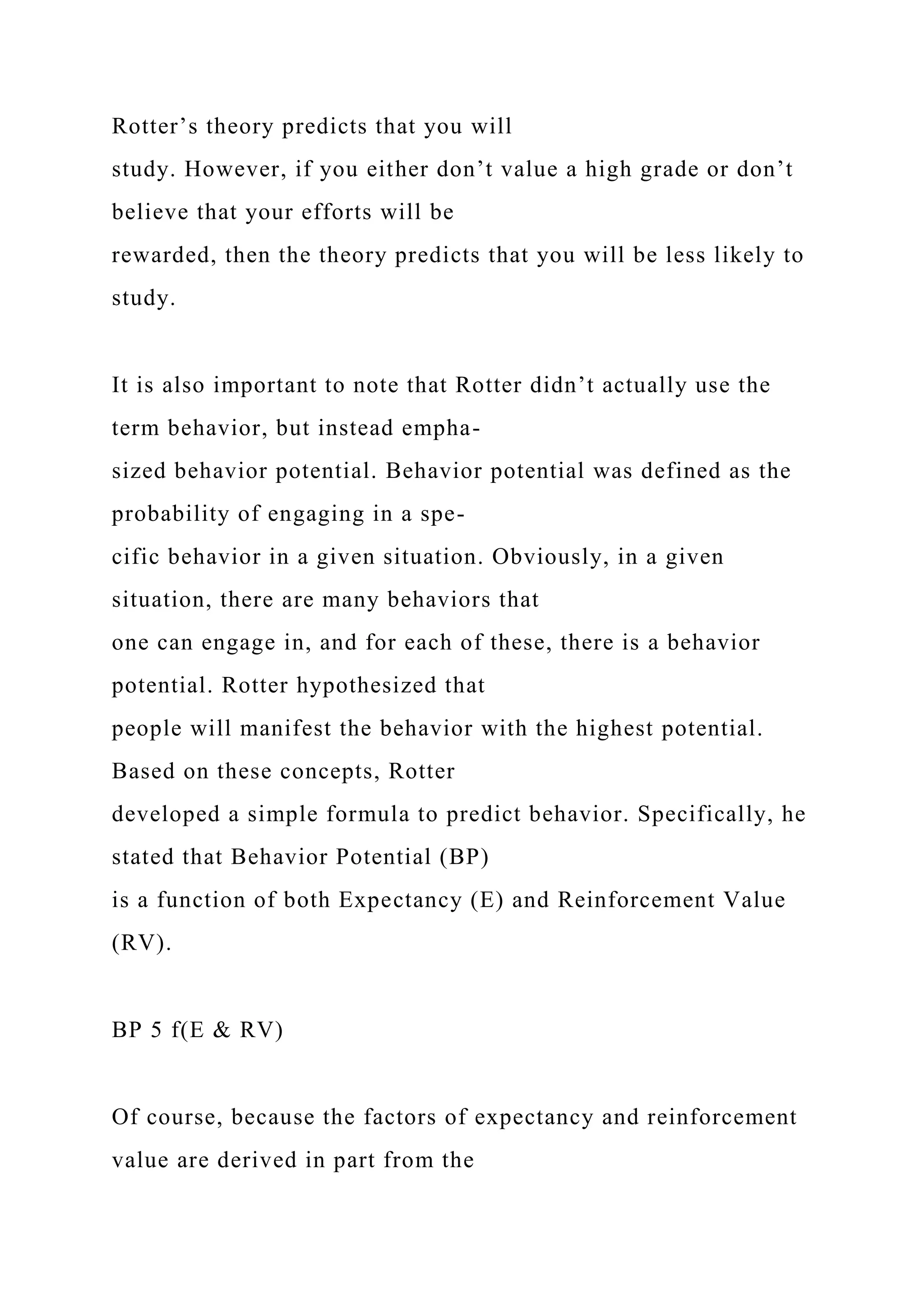 Rotter’s theory predicts that you will
study. However, if you either don’t value a high grade or don’t
believe that your efforts will be
rewarded, then the theory predicts that you will be less likely to
study.
It is also important to note that Rotter didn’t actually use the
term behavior, but instead empha-
sized behavior potential. Behavior potential was defined as the
probability of engaging in a spe-
cific behavior in a given situation. Obviously, in a given
situation, there are many behaviors that
one can engage in, and for each of these, there is a behavior
potential. Rotter hypothesized that
people will manifest the behavior with the highest potential.
Based on these concepts, Rotter
developed a simple formula to predict behavior. Specifically, he
stated that Behavior Potential (BP)
is a function of both Expectancy (E) and Reinforcement Value
(RV).
BP 5 f(E & RV)
Of course, because the factors of expectancy and reinforcement
value are derived in part from the
 