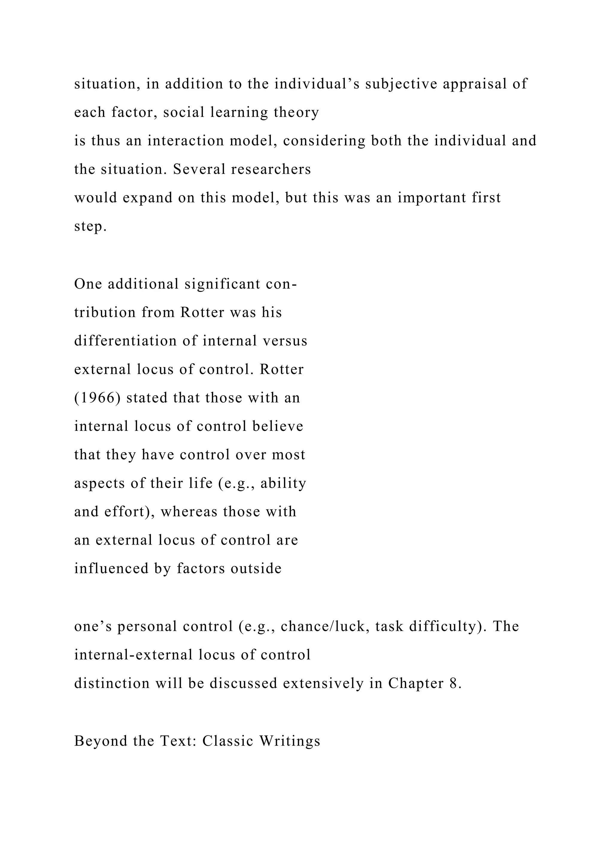situation, in addition to the individual’s subjective appraisal of
each factor, social learning theory
is thus an interaction model, considering both the individual and
the situation. Several researchers
would expand on this model, but this was an important first
step.
One additional significant con-
tribution from Rotter was his
differentiation of internal versus
external locus of control. Rotter
(1966) stated that those with an
internal locus of control believe
that they have control over most
aspects of their life (e.g., ability
and effort), whereas those with
an external locus of control are
influenced by factors outside
one’s personal control (e.g., chance/luck, task difficulty). The
internal-external locus of control
distinction will be discussed extensively in Chapter 8.
Beyond the Text: Classic Writings
 