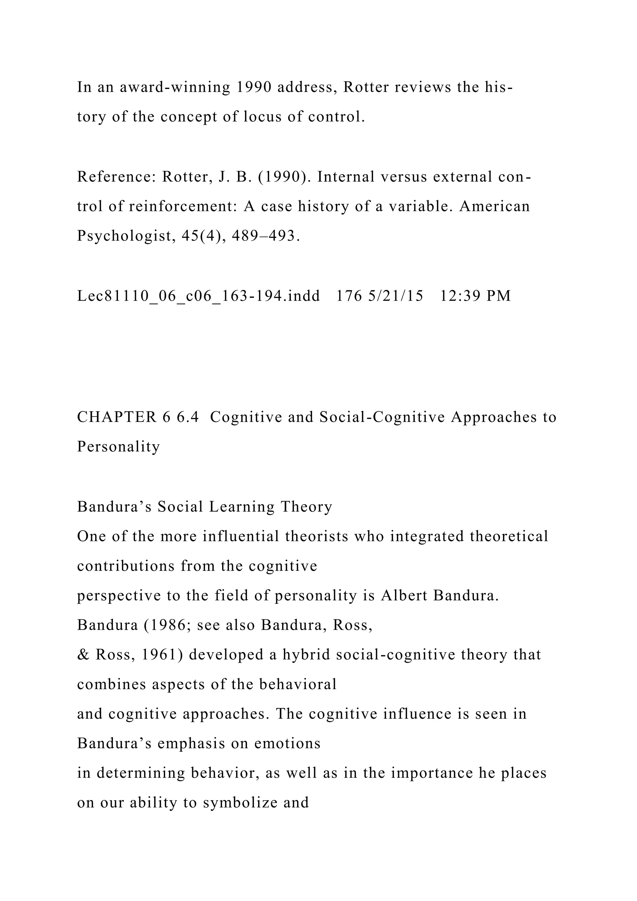 In an award-winning 1990 address, Rotter reviews the his-
tory of the concept of locus of control.
Reference: Rotter, J. B. (1990). Internal versus external con-
trol of reinforcement: A case history of a variable. American
Psychologist, 45(4), 489–493.
Lec81110_06_c06_163-194.indd 176 5/21/15 12:39 PM
CHAPTER 6 6.4 Cognitive and Social-Cognitive Approaches to
Personality
Bandura’s Social Learning Theory
One of the more influential theorists who integrated theoretical
contributions from the cognitive
perspective to the field of personality is Albert Bandura.
Bandura (1986; see also Bandura, Ross,
& Ross, 1961) developed a hybrid social-cognitive theory that
combines aspects of the behavioral
and cognitive approaches. The cognitive influence is seen in
Bandura’s emphasis on emotions
in determining behavior, as well as in the importance he places
on our ability to symbolize and
 