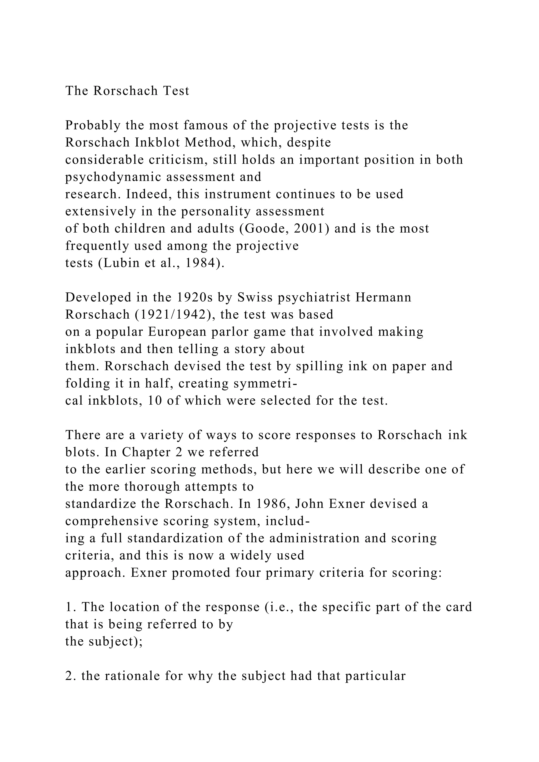 The Rorschach Test
Probably the most famous of the projective tests is the
Rorschach Inkblot Method, which, despite
considerable criticism, still holds an important position in both
psychodynamic assessment and
research. Indeed, this instrument continues to be used
extensively in the personality assessment
of both children and adults (Goode, 2001) and is the most
frequently used among the projective
tests (Lubin et al., 1984).
Developed in the 1920s by Swiss psychiatrist Hermann
Rorschach (1921/1942), the test was based
on a popular European parlor game that involved making
inkblots and then telling a story about
them. Rorschach devised the test by spilling ink on paper and
folding it in half, creating symmetri-
cal inkblots, 10 of which were selected for the test.
There are a variety of ways to score responses to Rorschach ink
blots. In Chapter 2 we referred
to the earlier scoring methods, but here we will describe one of
the more thorough attempts to
standardize the Rorschach. In 1986, John Exner devised a
comprehensive scoring system, includ-
ing a full standardization of the administration and scoring
criteria, and this is now a widely used
approach. Exner promoted four primary criteria for scoring:
1. The location of the response (i.e., the specific part of the card
that is being referred to by
the subject);
2. the rationale for why the subject had that particular
 