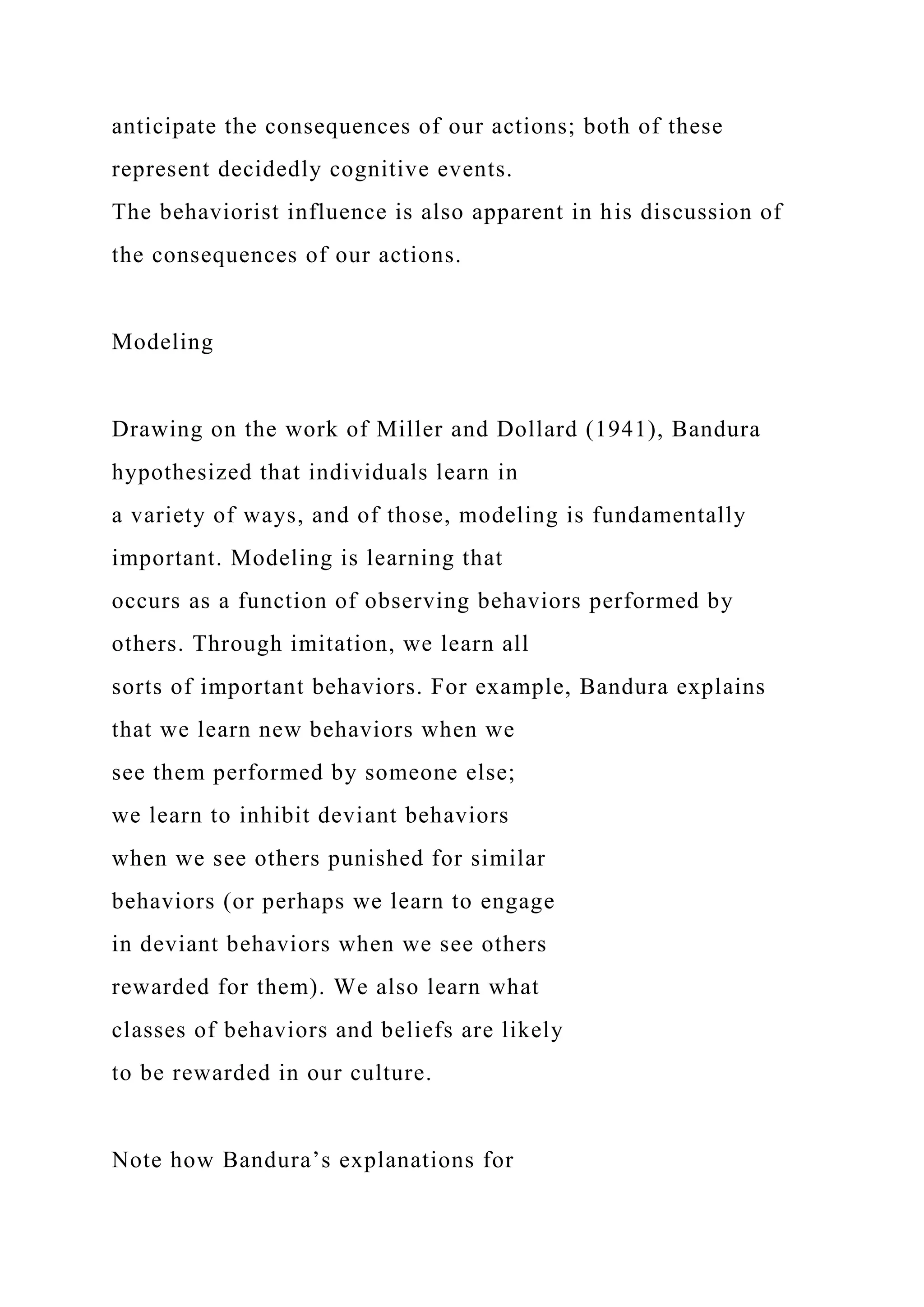 anticipate the consequences of our actions; both of these
represent decidedly cognitive events.
The behaviorist influence is also apparent in his discussion of
the consequences of our actions.
Modeling
Drawing on the work of Miller and Dollard (1941), Bandura
hypothesized that individuals learn in
a variety of ways, and of those, modeling is fundamentally
important. Modeling is learning that
occurs as a function of observing behaviors performed by
others. Through imitation, we learn all
sorts of important behaviors. For example, Bandura explains
that we learn new behaviors when we
see them performed by someone else;
we learn to inhibit deviant behaviors
when we see others punished for similar
behaviors (or perhaps we learn to engage
in deviant behaviors when we see others
rewarded for them). We also learn what
classes of behaviors and beliefs are likely
to be rewarded in our culture.
Note how Bandura’s explanations for
 