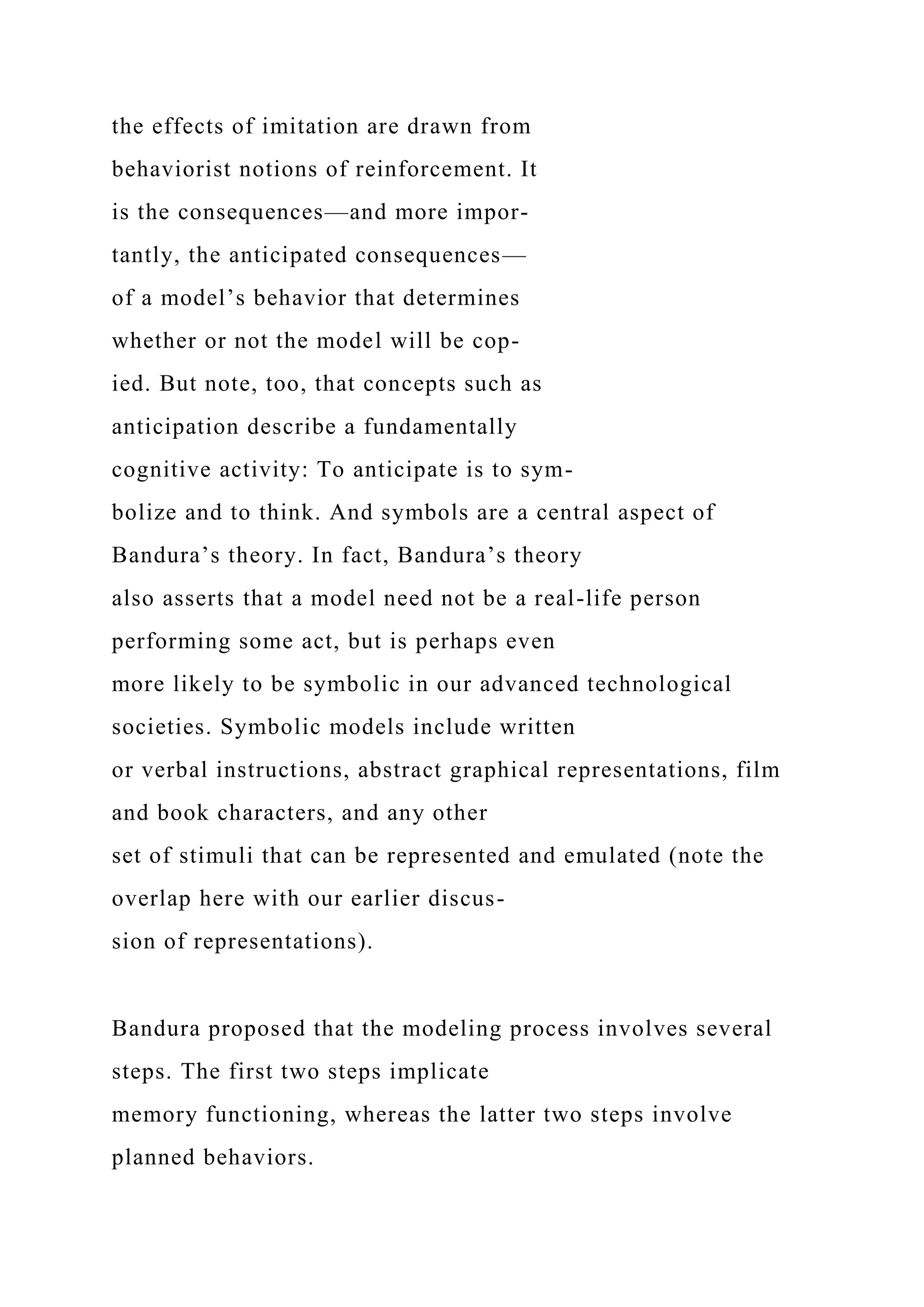 the effects of imitation are drawn from
behaviorist notions of reinforcement. It
is the consequences—and more impor-
tantly, the anticipated consequences—
of a model’s behavior that determines
whether or not the model will be cop-
ied. But note, too, that concepts such as
anticipation describe a fundamentally
cognitive activity: To anticipate is to sym-
bolize and to think. And symbols are a central aspect of
Bandura’s theory. In fact, Bandura’s theory
also asserts that a model need not be a real-life person
performing some act, but is perhaps even
more likely to be symbolic in our advanced technological
societies. Symbolic models include written
or verbal instructions, abstract graphical representations, film
and book characters, and any other
set of stimuli that can be represented and emulated (note the
overlap here with our earlier discus-
sion of representations).
Bandura proposed that the modeling process involves several
steps. The first two steps implicate
memory functioning, whereas the latter two steps involve
planned behaviors.
 