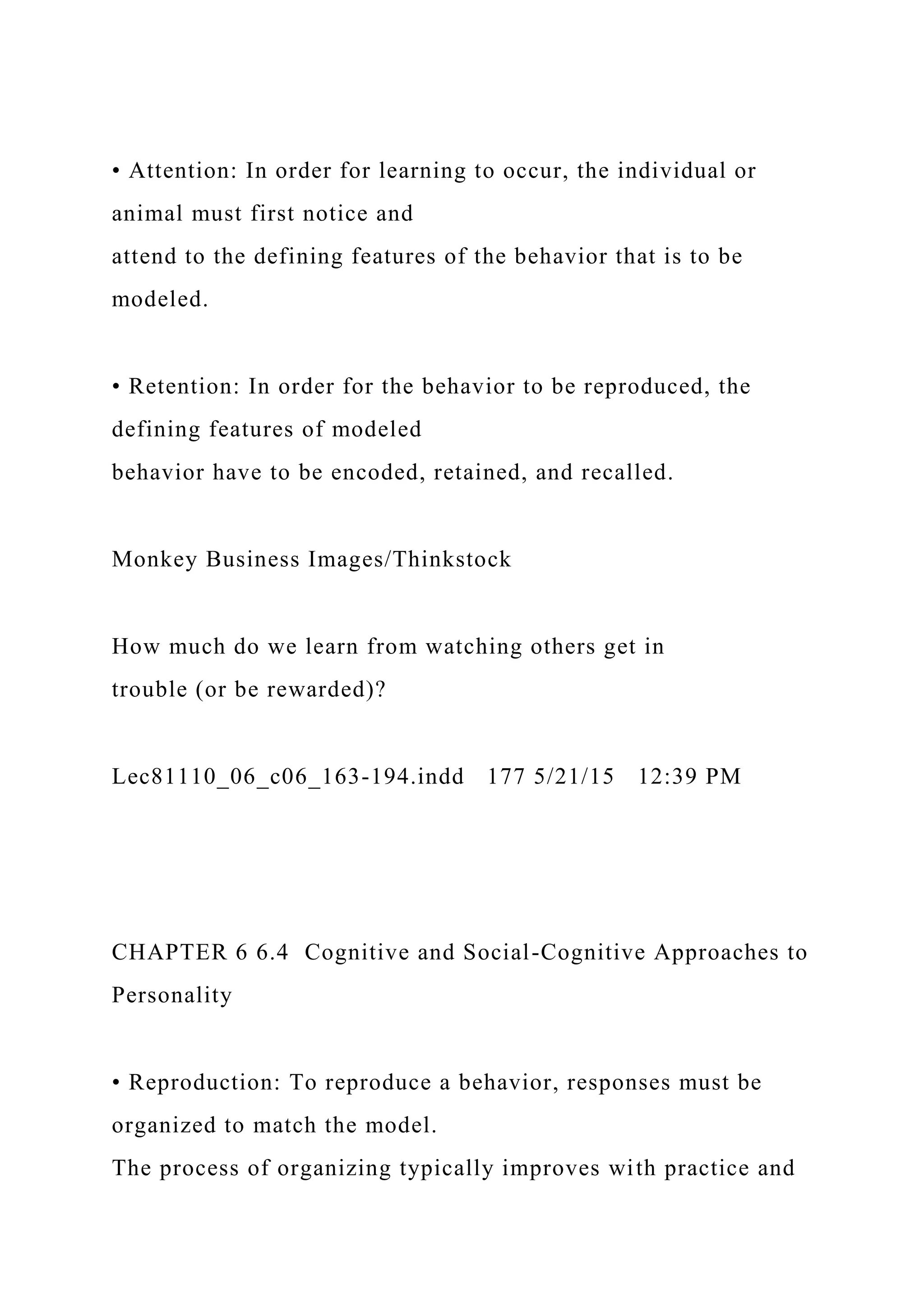 • Attention: In order for learning to occur, the individual or
animal must first notice and
attend to the defining features of the behavior that is to be
modeled.
• Retention: In order for the behavior to be reproduced, the
defining features of modeled
behavior have to be encoded, retained, and recalled.
Monkey Business Images/Thinkstock
How much do we learn from watching others get in
trouble (or be rewarded)?
Lec81110_06_c06_163-194.indd 177 5/21/15 12:39 PM
CHAPTER 6 6.4 Cognitive and Social-Cognitive Approaches to
Personality
• Reproduction: To reproduce a behavior, responses must be
organized to match the model.
The process of organizing typically improves with practice and
 
