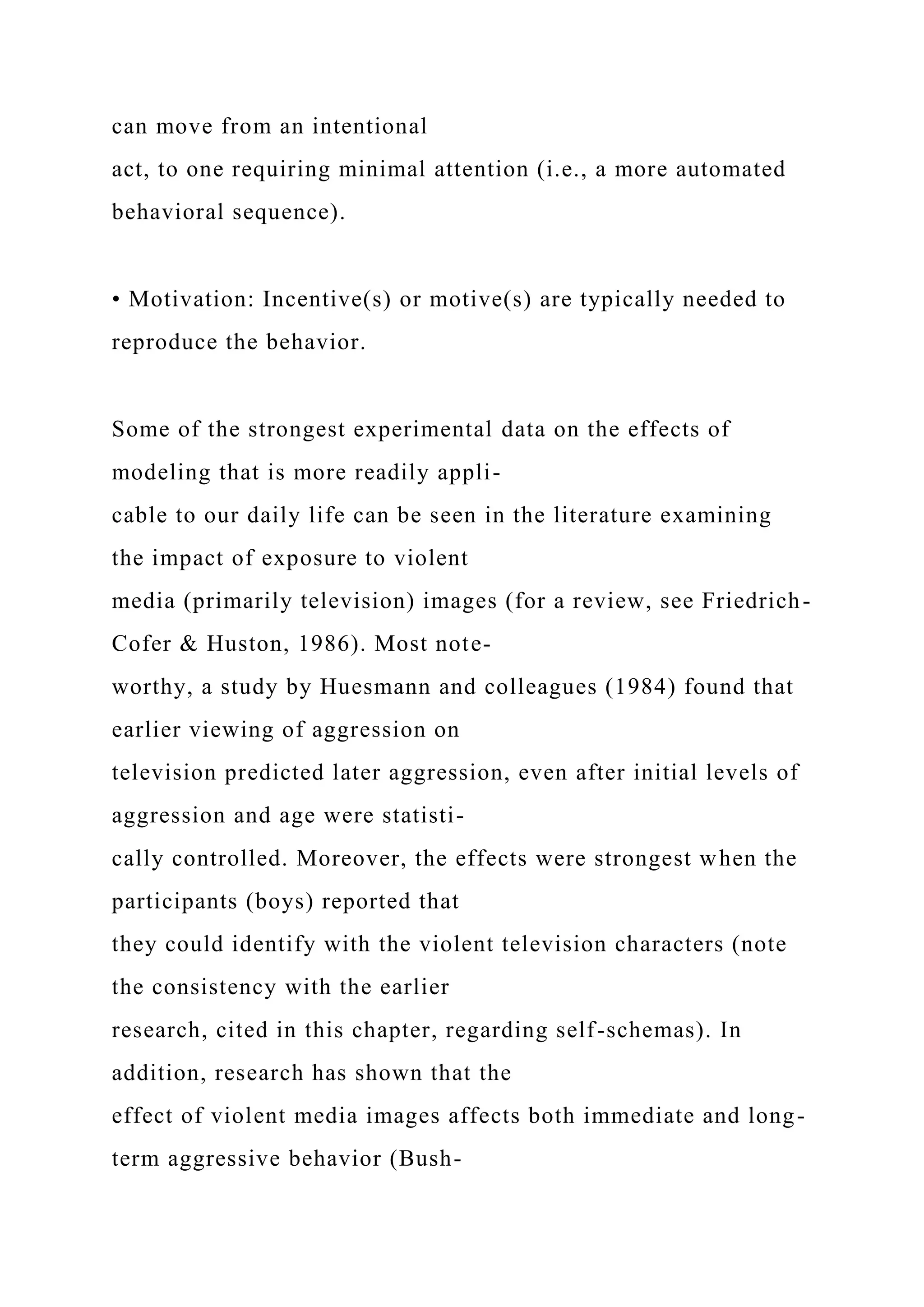 can move from an intentional
act, to one requiring minimal attention (i.e., a more automated
behavioral sequence).
• Motivation: Incentive(s) or motive(s) are typically needed to
reproduce the behavior.
Some of the strongest experimental data on the effects of
modeling that is more readily appli-
cable to our daily life can be seen in the literature examining
the impact of exposure to violent
media (primarily television) images (for a review, see Friedrich-
Cofer & Huston, 1986). Most note-
worthy, a study by Huesmann and colleagues (1984) found that
earlier viewing of aggression on
television predicted later aggression, even after initial levels of
aggression and age were statisti-
cally controlled. Moreover, the effects were strongest when the
participants (boys) reported that
they could identify with the violent television characters (note
the consistency with the earlier
research, cited in this chapter, regarding self-schemas). In
addition, research has shown that the
effect of violent media images affects both immediate and long-
term aggressive behavior (Bush-
 