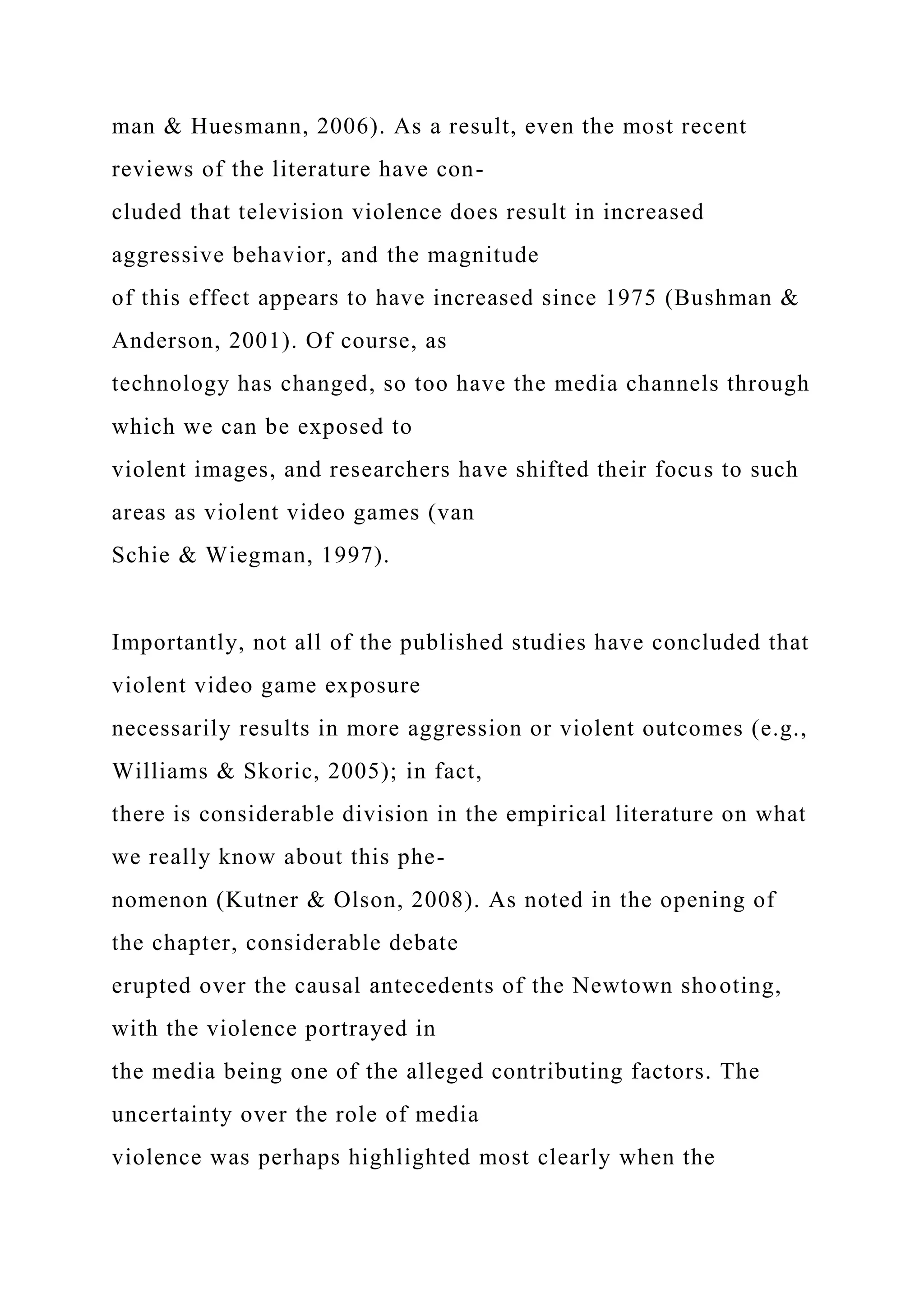 man & Huesmann, 2006). As a result, even the most recent
reviews of the literature have con-
cluded that television violence does result in increased
aggressive behavior, and the magnitude
of this effect appears to have increased since 1975 (Bushman &
Anderson, 2001). Of course, as
technology has changed, so too have the media channels through
which we can be exposed to
violent images, and researchers have shifted their focus to such
areas as violent video games (van
Schie & Wiegman, 1997).
Importantly, not all of the published studies have concluded that
violent video game exposure
necessarily results in more aggression or violent outcomes (e.g.,
Williams & Skoric, 2005); in fact,
there is considerable division in the empirical literature on what
we really know about this phe-
nomenon (Kutner & Olson, 2008). As noted in the opening of
the chapter, considerable debate
erupted over the causal antecedents of the Newtown shooting,
with the violence portrayed in
the media being one of the alleged contributing factors. The
uncertainty over the role of media
violence was perhaps highlighted most clearly when the
 