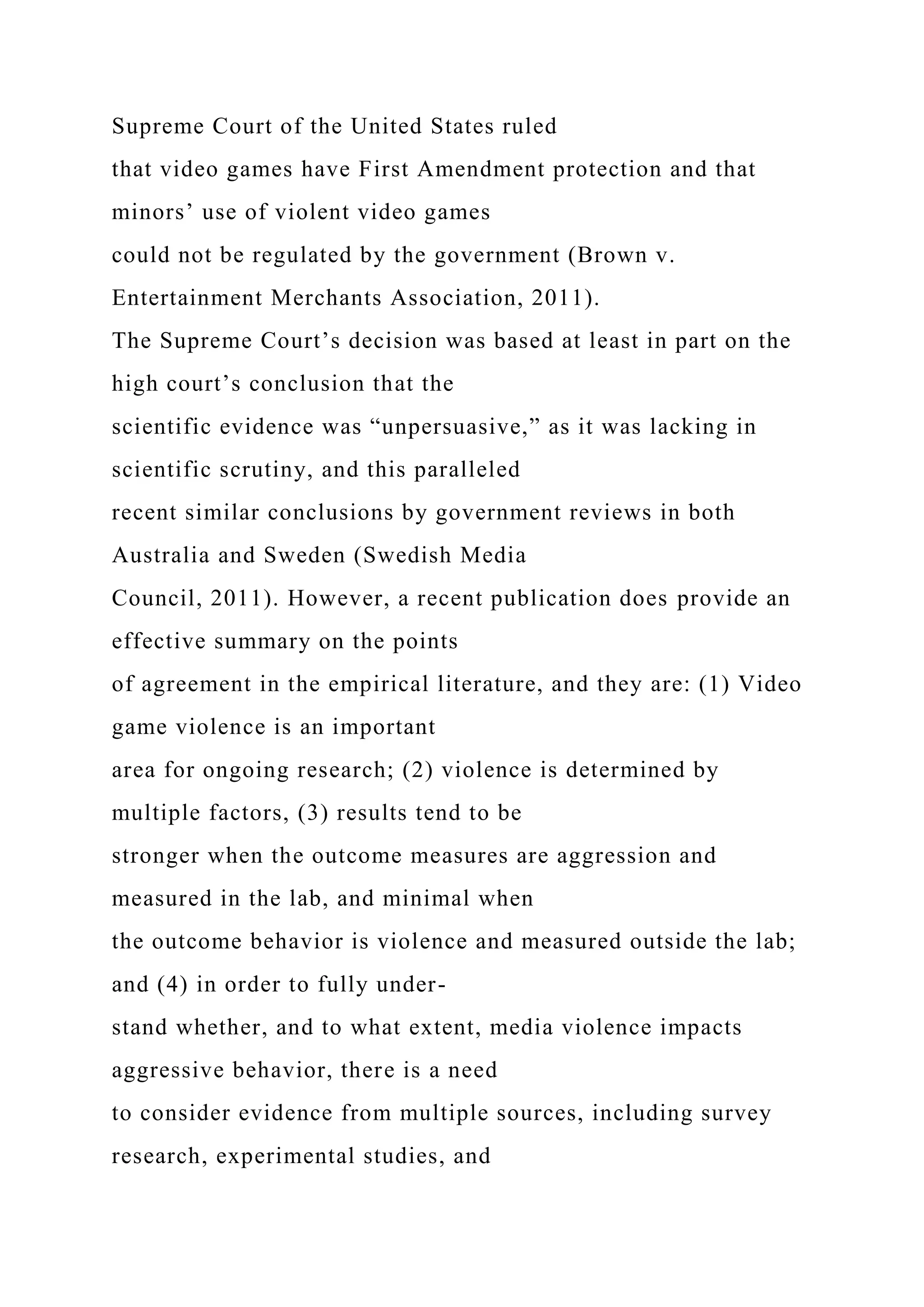 Supreme Court of the United States ruled
that video games have First Amendment protection and that
minors’ use of violent video games
could not be regulated by the government (Brown v.
Entertainment Merchants Association, 2011).
The Supreme Court’s decision was based at least in part on the
high court’s conclusion that the
scientific evidence was “unpersuasive,” as it was lacking in
scientific scrutiny, and this paralleled
recent similar conclusions by government reviews in both
Australia and Sweden (Swedish Media
Council, 2011). However, a recent publication does provide an
effective summary on the points
of agreement in the empirical literature, and they are: (1) Video
game violence is an important
area for ongoing research; (2) violence is determined by
multiple factors, (3) results tend to be
stronger when the outcome measures are aggression and
measured in the lab, and minimal when
the outcome behavior is violence and measured outside the lab;
and (4) in order to fully under-
stand whether, and to what extent, media violence impacts
aggressive behavior, there is a need
to consider evidence from multiple sources, including survey
research, experimental studies, and
 