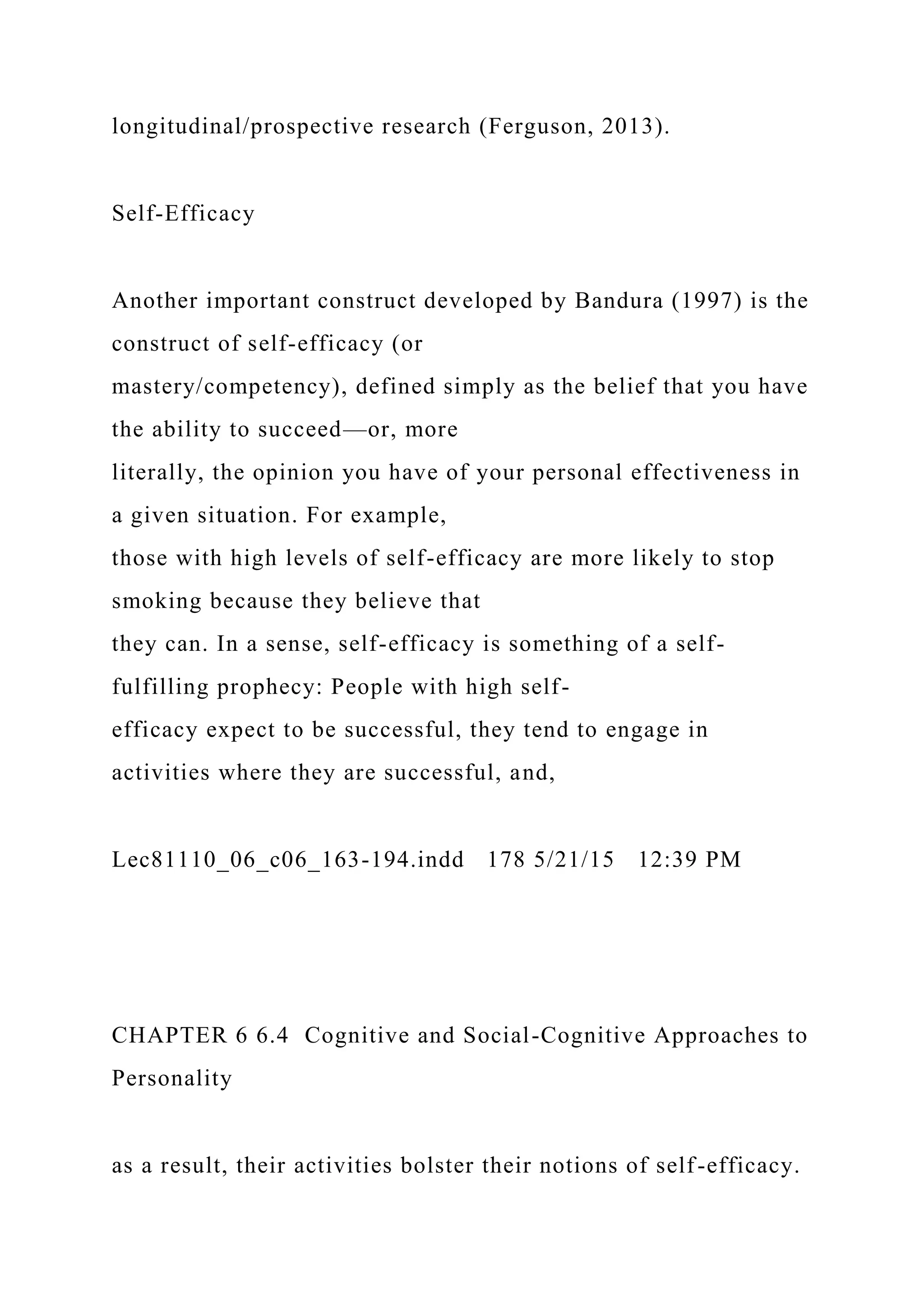 longitudinal/prospective research (Ferguson, 2013).
Self-Efficacy
Another important construct developed by Bandura (1997) is the
construct of self-efficacy (or
mastery/competency), defined simply as the belief that you have
the ability to succeed—or, more
literally, the opinion you have of your personal effectiveness in
a given situation. For example,
those with high levels of self-efficacy are more likely to stop
smoking because they believe that
they can. In a sense, self-efficacy is something of a self-
fulfilling prophecy: People with high self-
efficacy expect to be successful, they tend to engage in
activities where they are successful, and,
Lec81110_06_c06_163-194.indd 178 5/21/15 12:39 PM
CHAPTER 6 6.4 Cognitive and Social-Cognitive Approaches to
Personality
as a result, their activities bolster their notions of self-efficacy.
 