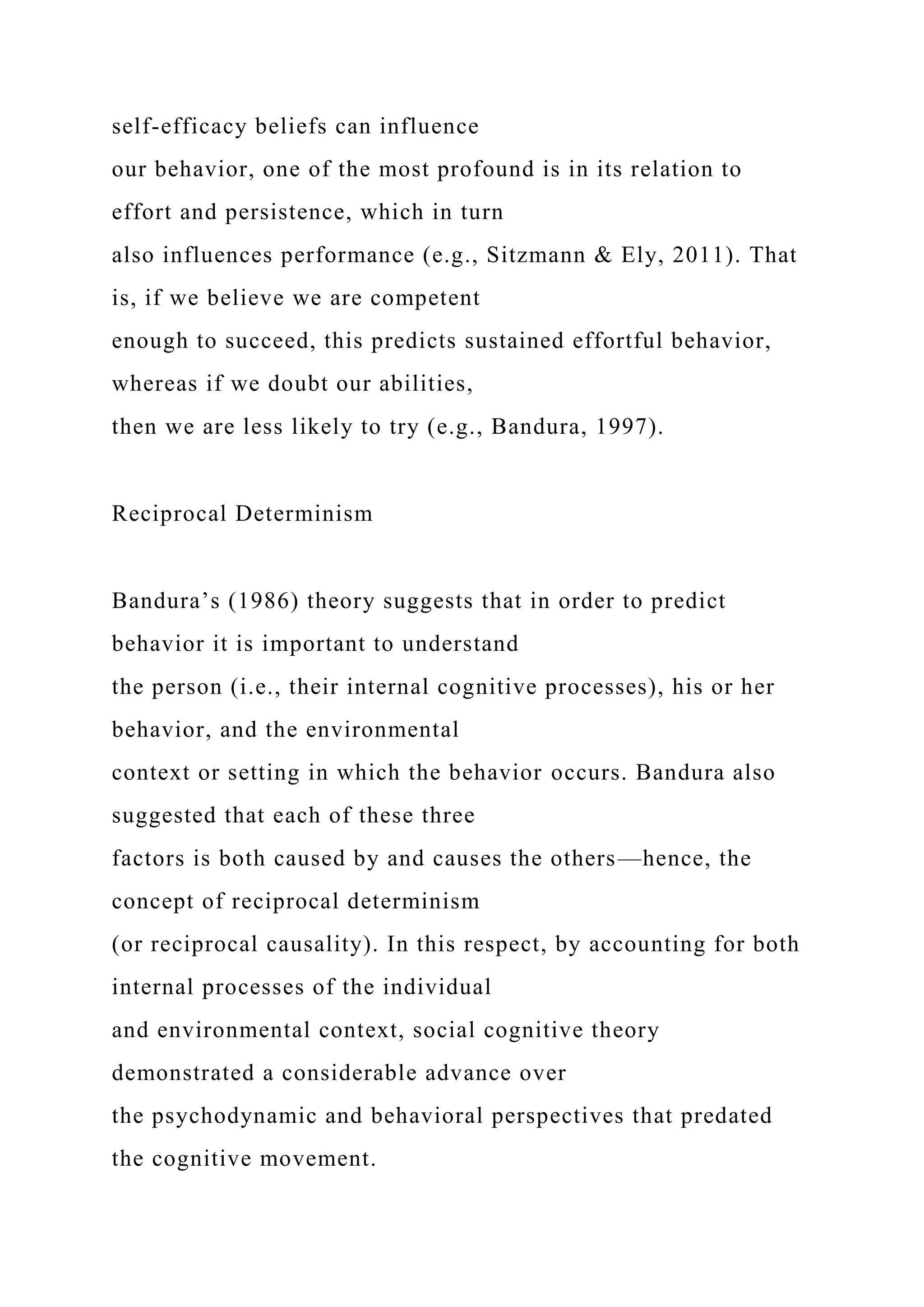 self-efficacy beliefs can influence
our behavior, one of the most profound is in its relation to
effort and persistence, which in turn
also influences performance (e.g., Sitzmann & Ely, 2011). That
is, if we believe we are competent
enough to succeed, this predicts sustained effortful behavior,
whereas if we doubt our abilities,
then we are less likely to try (e.g., Bandura, 1997).
Reciprocal Determinism
Bandura’s (1986) theory suggests that in order to predict
behavior it is important to understand
the person (i.e., their internal cognitive processes), his or her
behavior, and the environmental
context or setting in which the behavior occurs. Bandura also
suggested that each of these three
factors is both caused by and causes the others—hence, the
concept of reciprocal determinism
(or reciprocal causality). In this respect, by accounting for both
internal processes of the individual
and environmental context, social cognitive theory
demonstrated a considerable advance over
the psychodynamic and behavioral perspectives that predated
the cognitive movement.
 