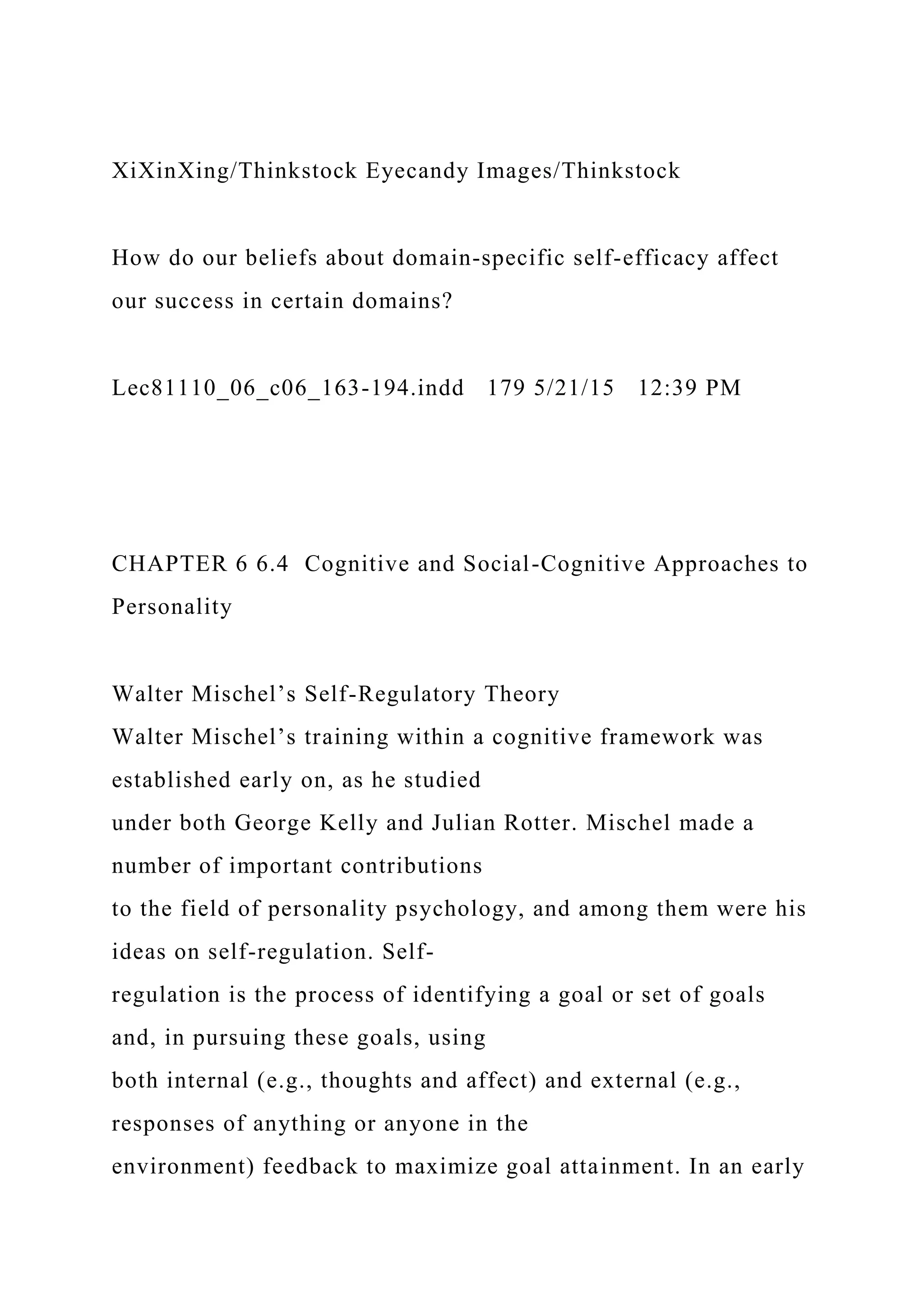 XiXinXing/Thinkstock Eyecandy Images/Thinkstock
How do our beliefs about domain-specific self-efficacy affect
our success in certain domains?
Lec81110_06_c06_163-194.indd 179 5/21/15 12:39 PM
CHAPTER 6 6.4 Cognitive and Social-Cognitive Approaches to
Personality
Walter Mischel’s Self-Regulatory Theory
Walter Mischel’s training within a cognitive framework was
established early on, as he studied
under both George Kelly and Julian Rotter. Mischel made a
number of important contributions
to the field of personality psychology, and among them were his
ideas on self-regulation. Self-
regulation is the process of identifying a goal or set of goals
and, in pursuing these goals, using
both internal (e.g., thoughts and affect) and external (e.g.,
responses of anything or anyone in the
environment) feedback to maximize goal attainment. In an early
 