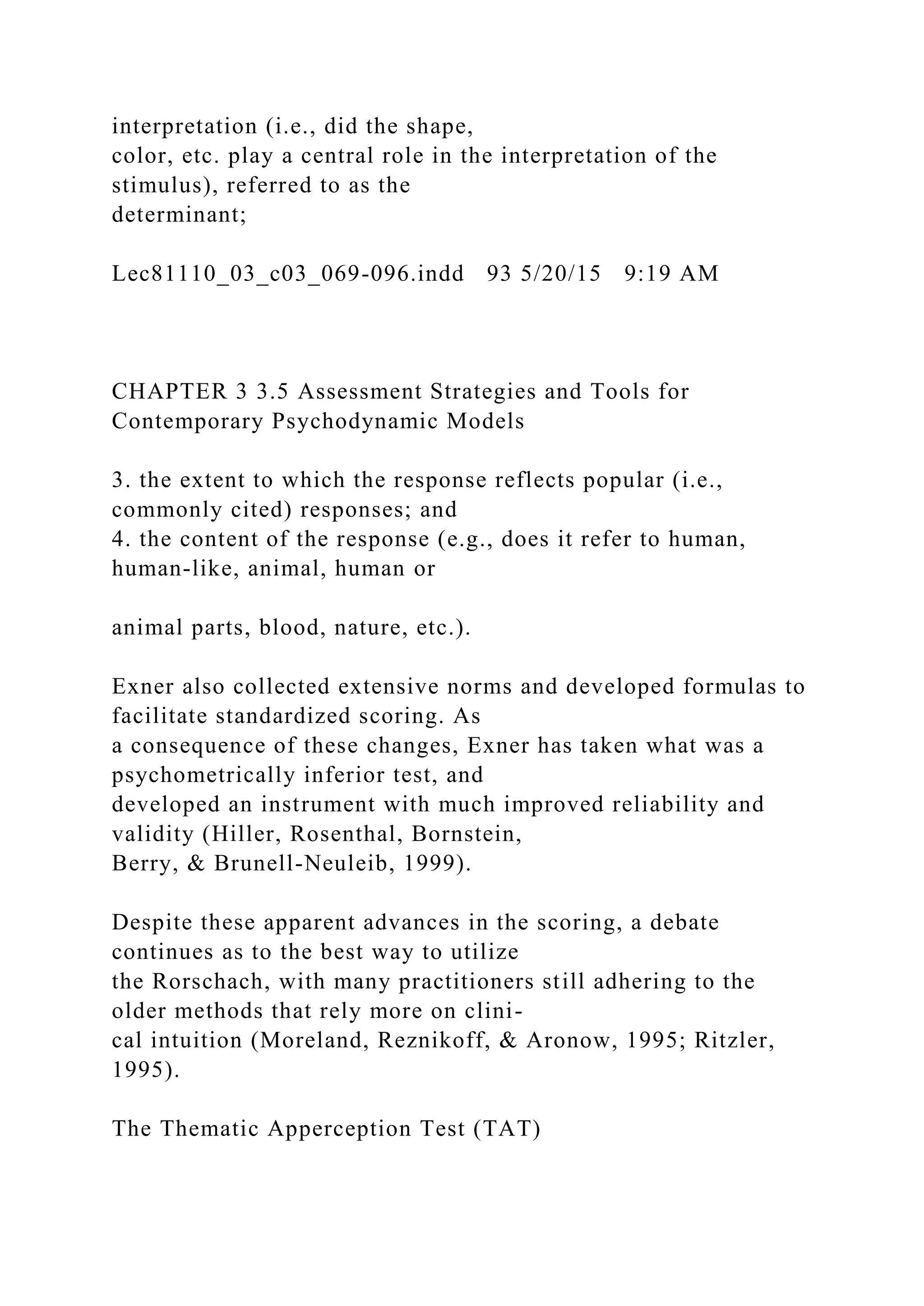 interpretation (i.e., did the shape,
color, etc. play a central role in the interpretation of the
stimulus), referred to as the
determinant;
Lec81110_03_c03_069-096.indd 93 5/20/15 9:19 AM
CHAPTER 3 3.5 Assessment Strategies and Tools for
Contemporary Psychodynamic Models
3. the extent to which the response reflects popular (i.e.,
commonly cited) responses; and
4. the content of the response (e.g., does it refer to human,
human-like, animal, human or
animal parts, blood, nature, etc.).
Exner also collected extensive norms and developed formulas to
facilitate standardized scoring. As
a consequence of these changes, Exner has taken what was a
psychometrically inferior test, and
developed an instrument with much improved reliability and
validity (Hiller, Rosenthal, Bornstein,
Berry, & Brunell-Neuleib, 1999).
Despite these apparent advances in the scoring, a debate
continues as to the best way to utilize
the Rorschach, with many practitioners still adhering to the
older methods that rely more on clini-
cal intuition (Moreland, Reznikoff, & Aronow, 1995; Ritzler,
1995).
The Thematic Apperception Test (TAT)
 