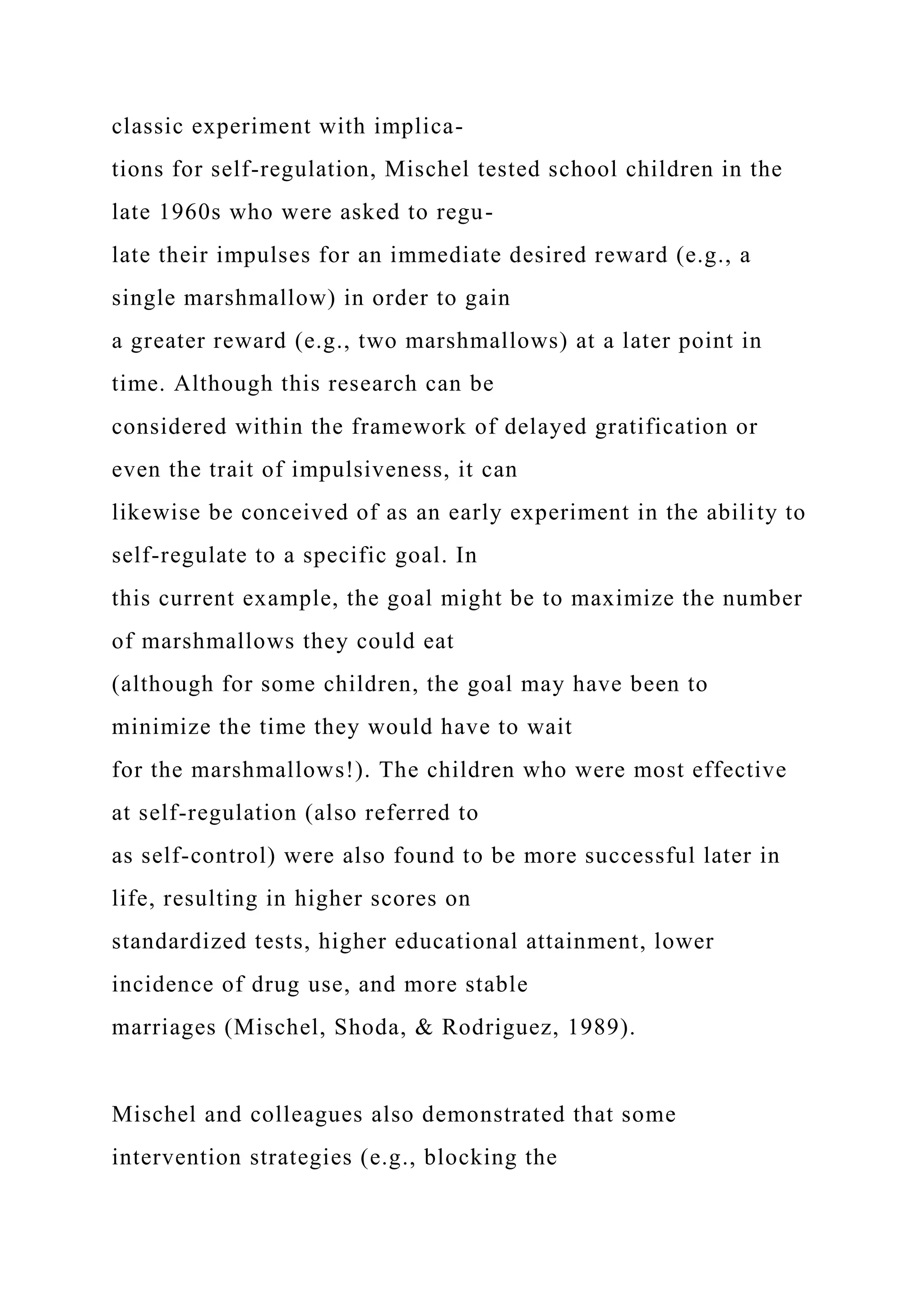 classic experiment with implica-
tions for self-regulation, Mischel tested school children in the
late 1960s who were asked to regu-
late their impulses for an immediate desired reward (e.g., a
single marshmallow) in order to gain
a greater reward (e.g., two marshmallows) at a later point in
time. Although this research can be
considered within the framework of delayed gratification or
even the trait of impulsiveness, it can
likewise be conceived of as an early experiment in the ability to
self-regulate to a specific goal. In
this current example, the goal might be to maximize the number
of marshmallows they could eat
(although for some children, the goal may have been to
minimize the time they would have to wait
for the marshmallows!). The children who were most effective
at self-regulation (also referred to
as self-control) were also found to be more successful later in
life, resulting in higher scores on
standardized tests, higher educational attainment, lower
incidence of drug use, and more stable
marriages (Mischel, Shoda, & Rodriguez, 1989).
Mischel and colleagues also demonstrated that some
intervention strategies (e.g., blocking the
 