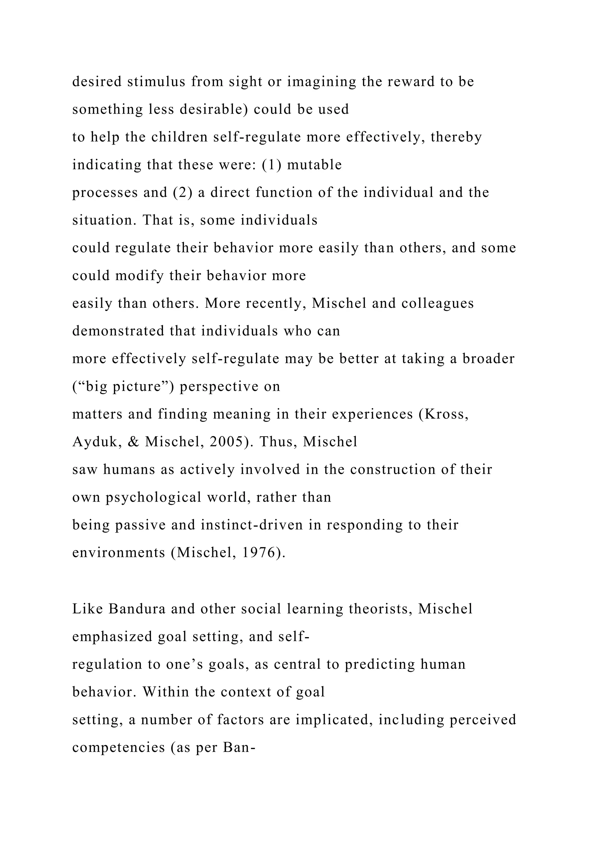 desired stimulus from sight or imagining the reward to be
something less desirable) could be used
to help the children self-regulate more effectively, thereby
indicating that these were: (1) mutable
processes and (2) a direct function of the individual and the
situation. That is, some individuals
could regulate their behavior more easily than others, and some
could modify their behavior more
easily than others. More recently, Mischel and colleagues
demonstrated that individuals who can
more effectively self-regulate may be better at taking a broader
(“big picture”) perspective on
matters and finding meaning in their experiences (Kross,
Ayduk, & Mischel, 2005). Thus, Mischel
saw humans as actively involved in the construction of their
own psychological world, rather than
being passive and instinct-driven in responding to their
environments (Mischel, 1976).
Like Bandura and other social learning theorists, Mischel
emphasized goal setting, and self-
regulation to one’s goals, as central to predicting human
behavior. Within the context of goal
setting, a number of factors are implicated, including perceived
competencies (as per Ban-
 