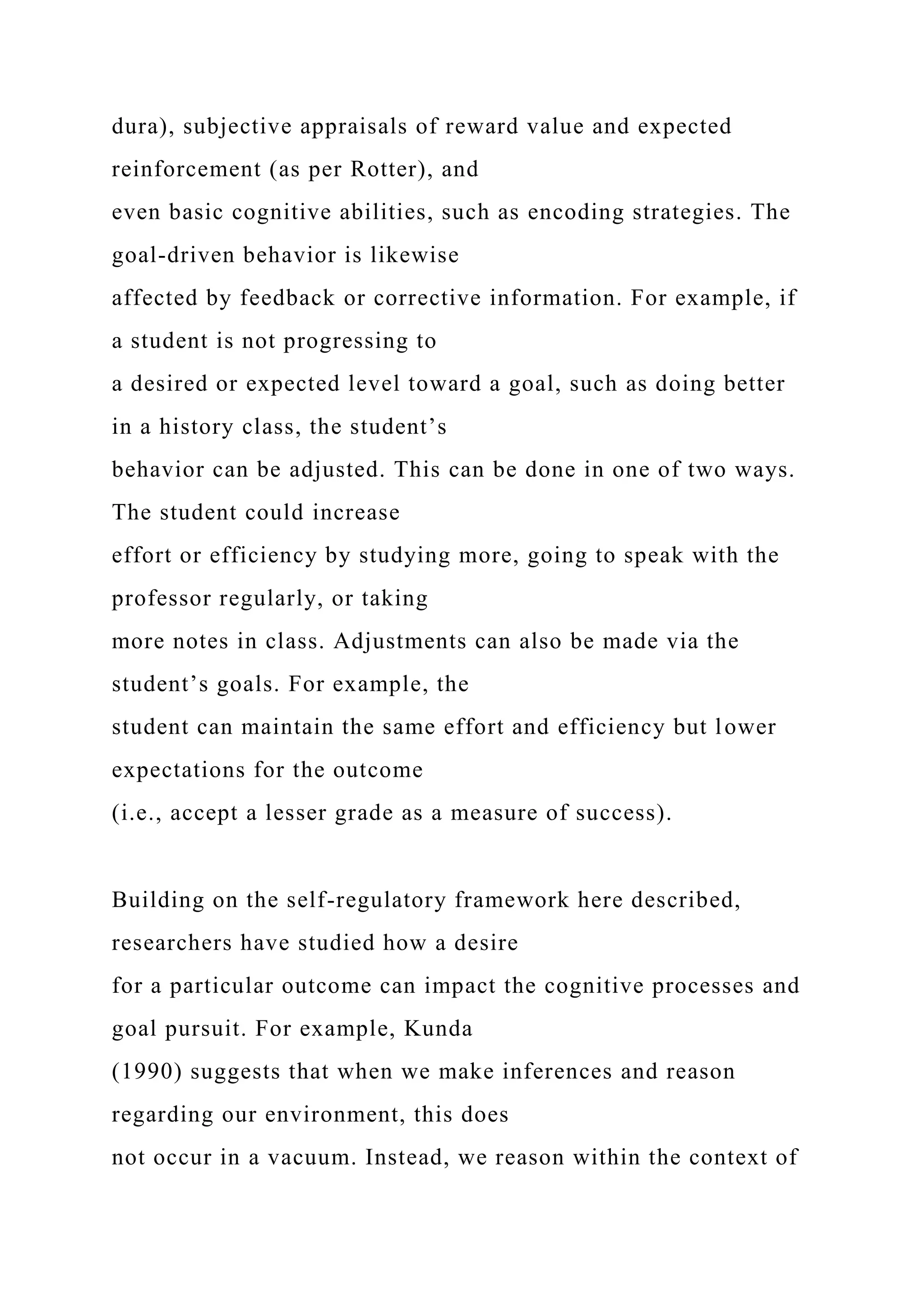 dura), subjective appraisals of reward value and expected
reinforcement (as per Rotter), and
even basic cognitive abilities, such as encoding strategies. The
goal-driven behavior is likewise
affected by feedback or corrective information. For example, if
a student is not progressing to
a desired or expected level toward a goal, such as doing better
in a history class, the student’s
behavior can be adjusted. This can be done in one of two ways.
The student could increase
effort or efficiency by studying more, going to speak with the
professor regularly, or taking
more notes in class. Adjustments can also be made via the
student’s goals. For example, the
student can maintain the same effort and efficiency but lower
expectations for the outcome
(i.e., accept a lesser grade as a measure of success).
Building on the self-regulatory framework here described,
researchers have studied how a desire
for a particular outcome can impact the cognitive processes and
goal pursuit. For example, Kunda
(1990) suggests that when we make inferences and reason
regarding our environment, this does
not occur in a vacuum. Instead, we reason within the context of
 