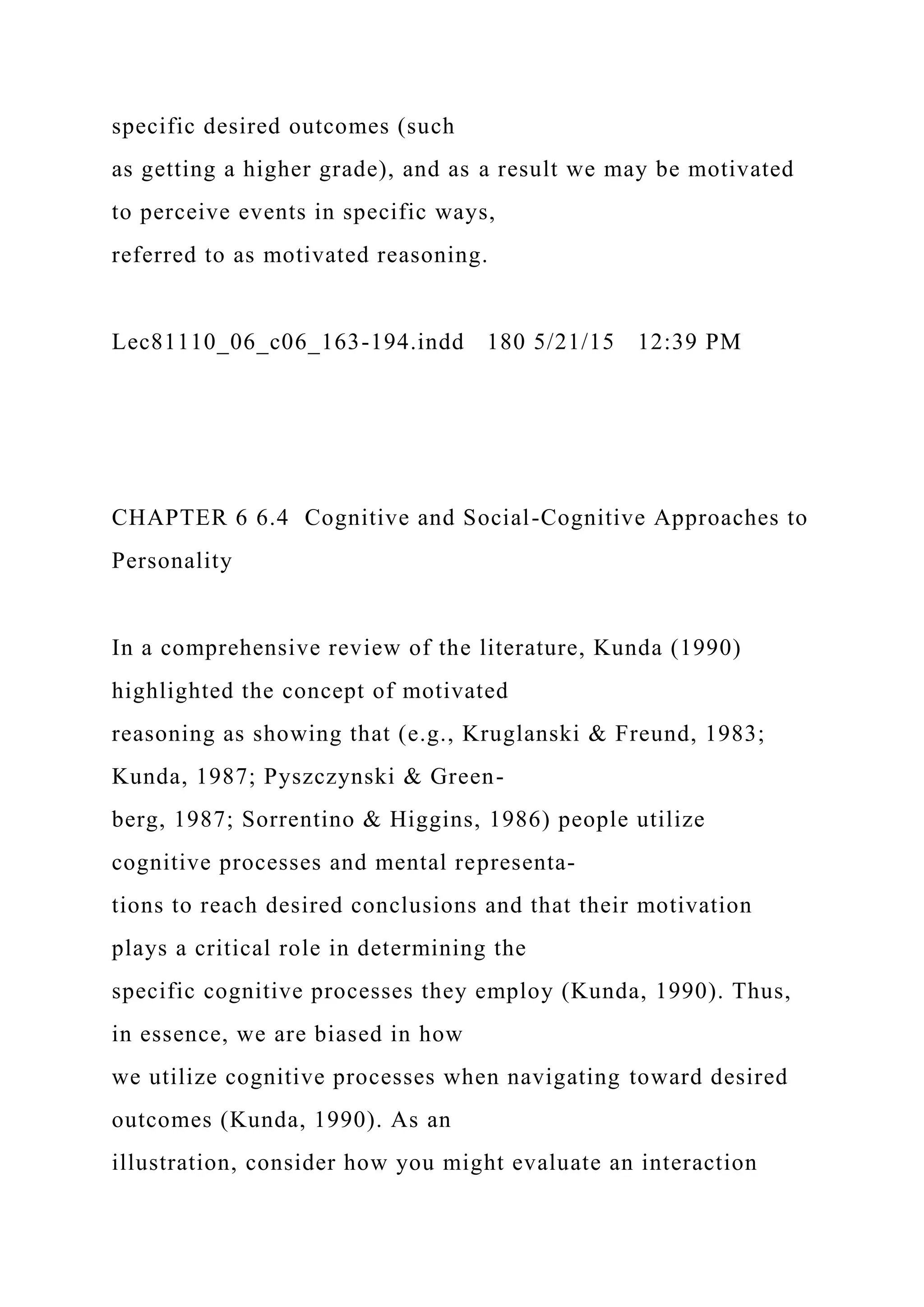 specific desired outcomes (such
as getting a higher grade), and as a result we may be motivated
to perceive events in specific ways,
referred to as motivated reasoning.
Lec81110_06_c06_163-194.indd 180 5/21/15 12:39 PM
CHAPTER 6 6.4 Cognitive and Social-Cognitive Approaches to
Personality
In a comprehensive review of the literature, Kunda (1990)
highlighted the concept of motivated
reasoning as showing that (e.g., Kruglanski & Freund, 1983;
Kunda, 1987; Pyszczynski & Green-
berg, 1987; Sorrentino & Higgins, 1986) people utilize
cognitive processes and mental representa-
tions to reach desired conclusions and that their motivation
plays a critical role in determining the
specific cognitive processes they employ (Kunda, 1990). Thus,
in essence, we are biased in how
we utilize cognitive processes when navigating toward desired
outcomes (Kunda, 1990). As an
illustration, consider how you might evaluate an interaction
 