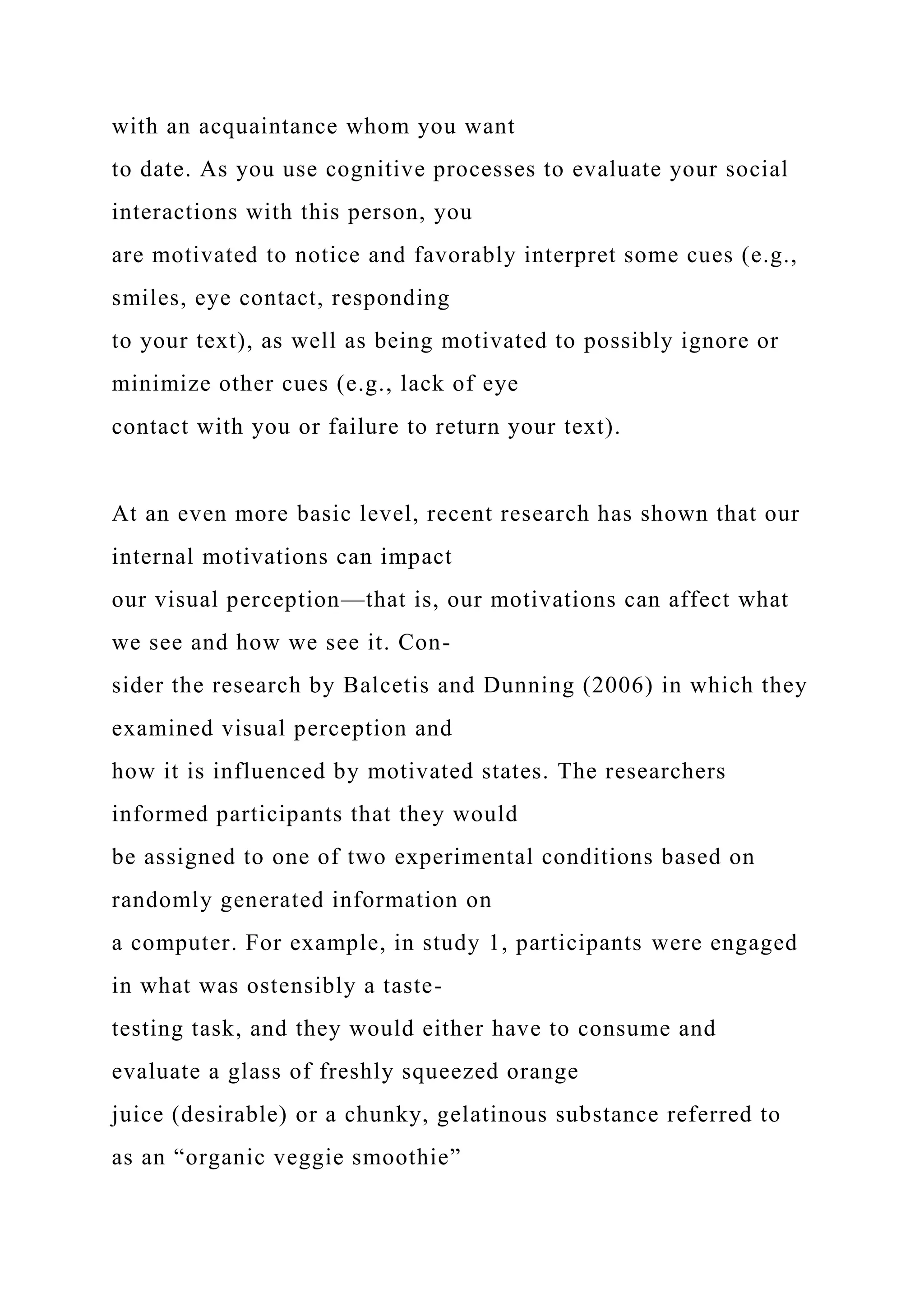 with an acquaintance whom you want
to date. As you use cognitive processes to evaluate your social
interactions with this person, you
are motivated to notice and favorably interpret some cues (e.g.,
smiles, eye contact, responding
to your text), as well as being motivated to possibly ignore or
minimize other cues (e.g., lack of eye
contact with you or failure to return your text).
At an even more basic level, recent research has shown that our
internal motivations can impact
our visual perception—that is, our motivations can affect what
we see and how we see it. Con-
sider the research by Balcetis and Dunning (2006) in which they
examined visual perception and
how it is influenced by motivated states. The researchers
informed participants that they would
be assigned to one of two experimental conditions based on
randomly generated information on
a computer. For example, in study 1, participants were engaged
in what was ostensibly a taste-
testing task, and they would either have to consume and
evaluate a glass of freshly squeezed orange
juice (desirable) or a chunky, gelatinous substance referred to
as an “organic veggie smoothie”
 