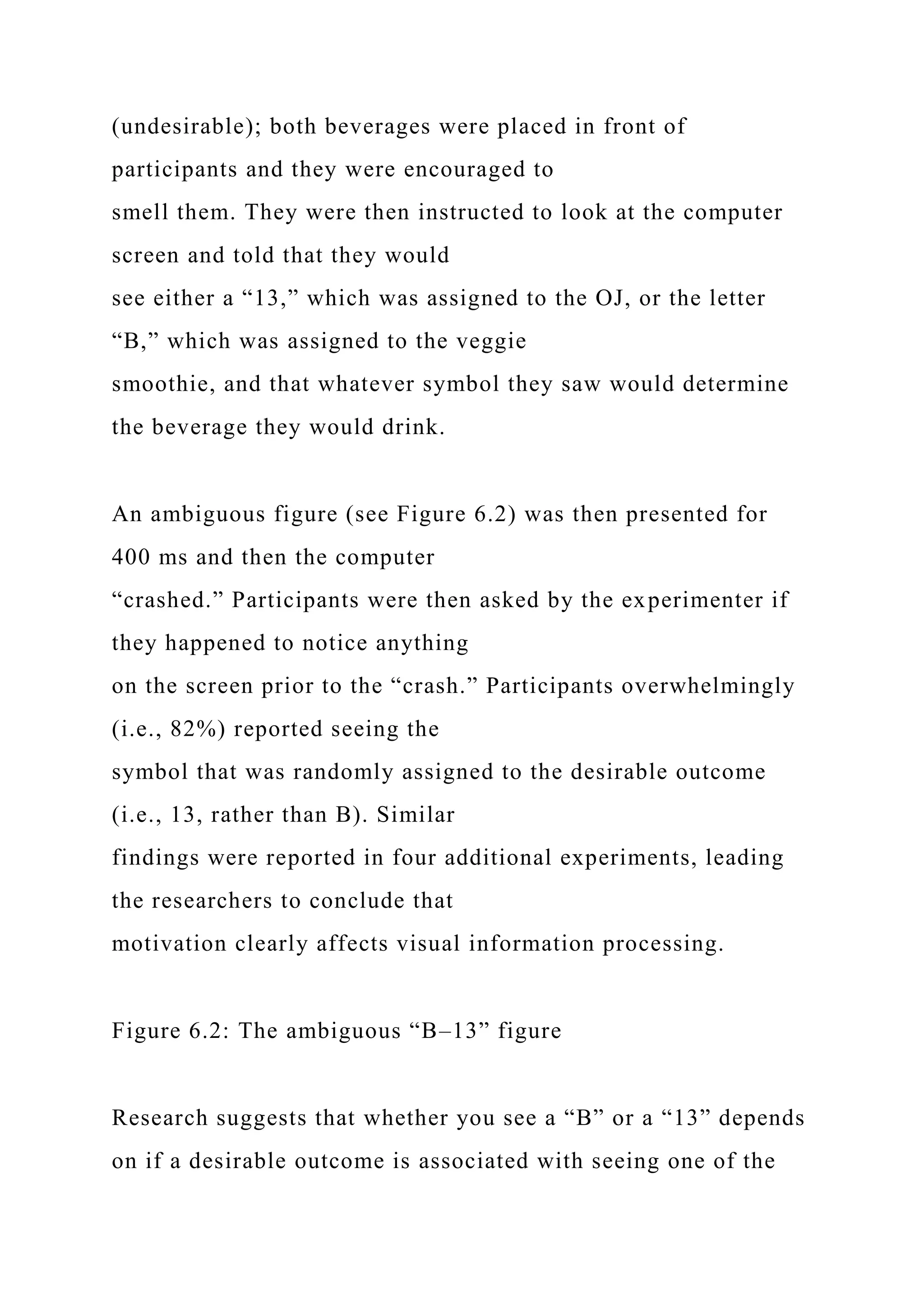 (undesirable); both beverages were placed in front of
participants and they were encouraged to
smell them. They were then instructed to look at the computer
screen and told that they would
see either a “13,” which was assigned to the OJ, or the letter
“B,” which was assigned to the veggie
smoothie, and that whatever symbol they saw would determine
the beverage they would drink.
An ambiguous figure (see Figure 6.2) was then presented for
400 ms and then the computer
“crashed.” Participants were then asked by the experimenter if
they happened to notice anything
on the screen prior to the “crash.” Participants overwhelmingly
(i.e., 82%) reported seeing the
symbol that was randomly assigned to the desirable outcome
(i.e., 13, rather than B). Similar
findings were reported in four additional experiments, leading
the researchers to conclude that
motivation clearly affects visual information processing.
Figure 6.2: The ambiguous “B–13” figure
Research suggests that whether you see a “B” or a “13” depends
on if a desirable outcome is associated with seeing one of the
 