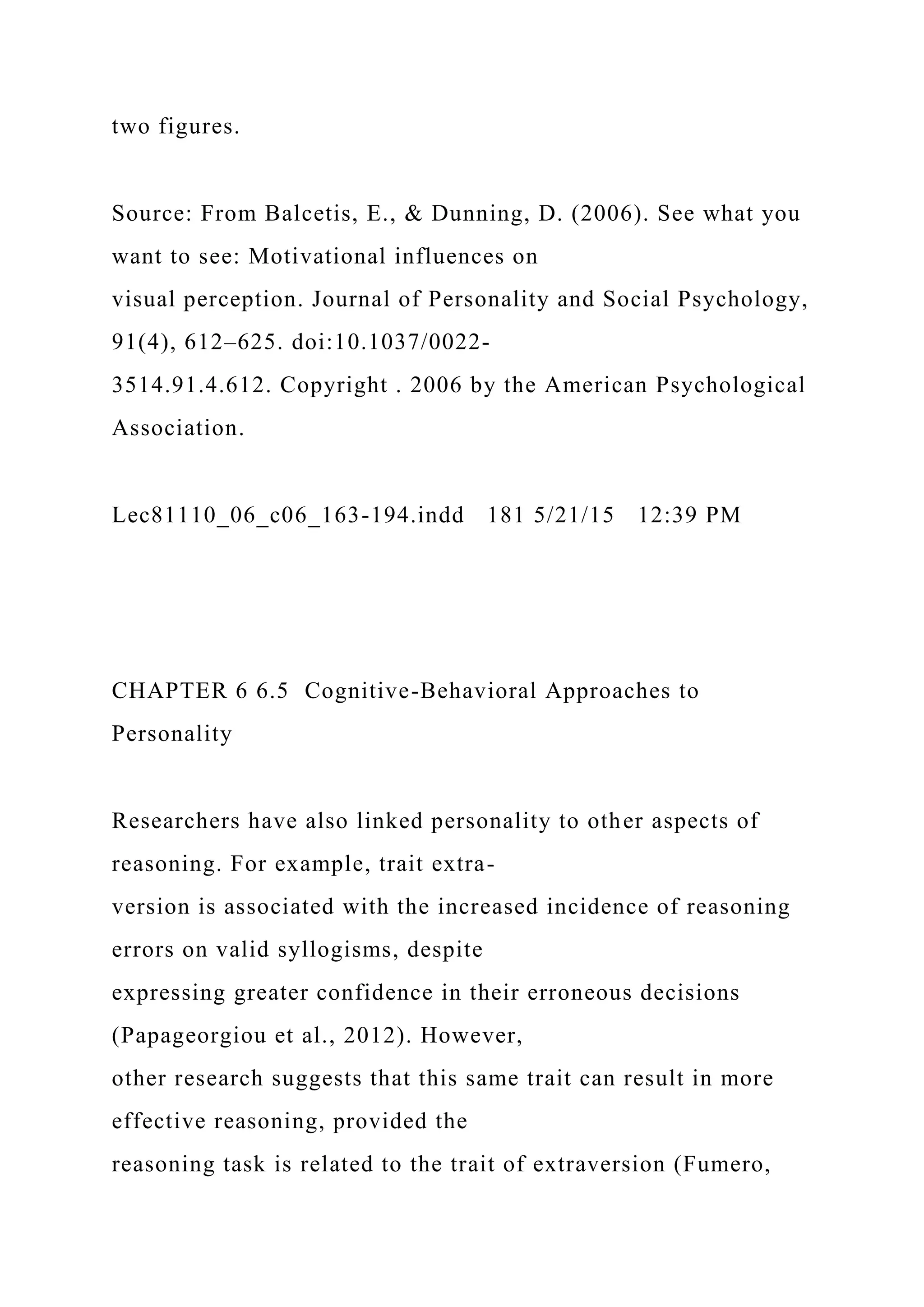 two figures.
Source: From Balcetis, E., & Dunning, D. (2006). See what you
want to see: Motivational influences on
visual perception. Journal of Personality and Social Psychology,
91(4), 612–625. doi:10.1037/0022-
3514.91.4.612. Copyright . 2006 by the American Psychological
Association.
Lec81110_06_c06_163-194.indd 181 5/21/15 12:39 PM
CHAPTER 6 6.5 Cognitive-Behavioral Approaches to
Personality
Researchers have also linked personality to other aspects of
reasoning. For example, trait extra-
version is associated with the increased incidence of reasoning
errors on valid syllogisms, despite
expressing greater confidence in their erroneous decisions
(Papageorgiou et al., 2012). However,
other research suggests that this same trait can result in more
effective reasoning, provided the
reasoning task is related to the trait of extraversion (Fumero,
 