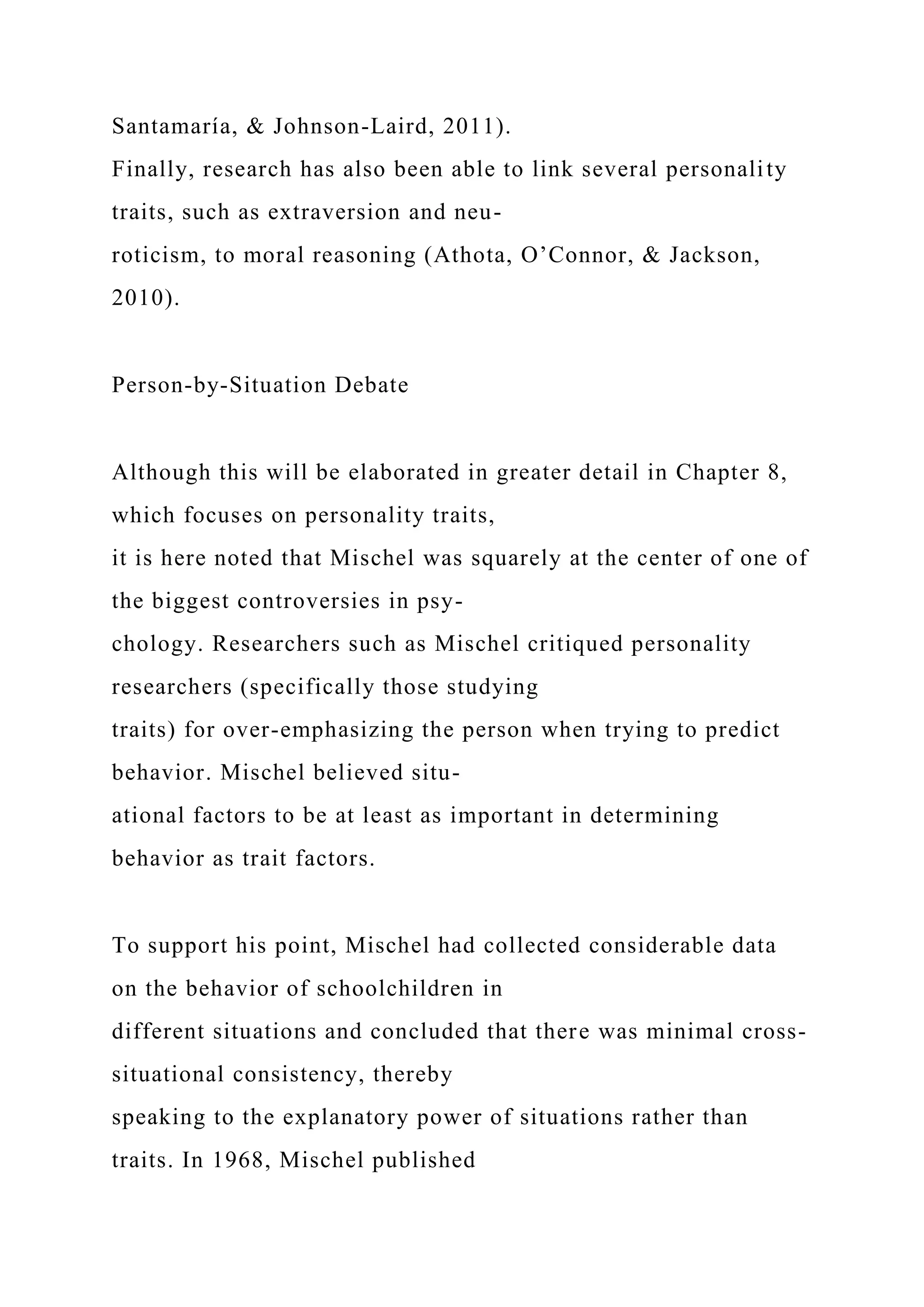 Santamaría, & Johnson-Laird, 2011).
Finally, research has also been able to link several personality
traits, such as extraversion and neu-
roticism, to moral reasoning (Athota, O’Connor, & Jackson,
2010).
Person-by-Situation Debate
Although this will be elaborated in greater detail in Chapter 8,
which focuses on personality traits,
it is here noted that Mischel was squarely at the center of one of
the biggest controversies in psy-
chology. Researchers such as Mischel critiqued personality
researchers (specifically those studying
traits) for over-emphasizing the person when trying to predict
behavior. Mischel believed situ-
ational factors to be at least as important in determining
behavior as trait factors.
To support his point, Mischel had collected considerable data
on the behavior of schoolchildren in
different situations and concluded that there was minimal cross-
situational consistency, thereby
speaking to the explanatory power of situations rather than
traits. In 1968, Mischel published
 