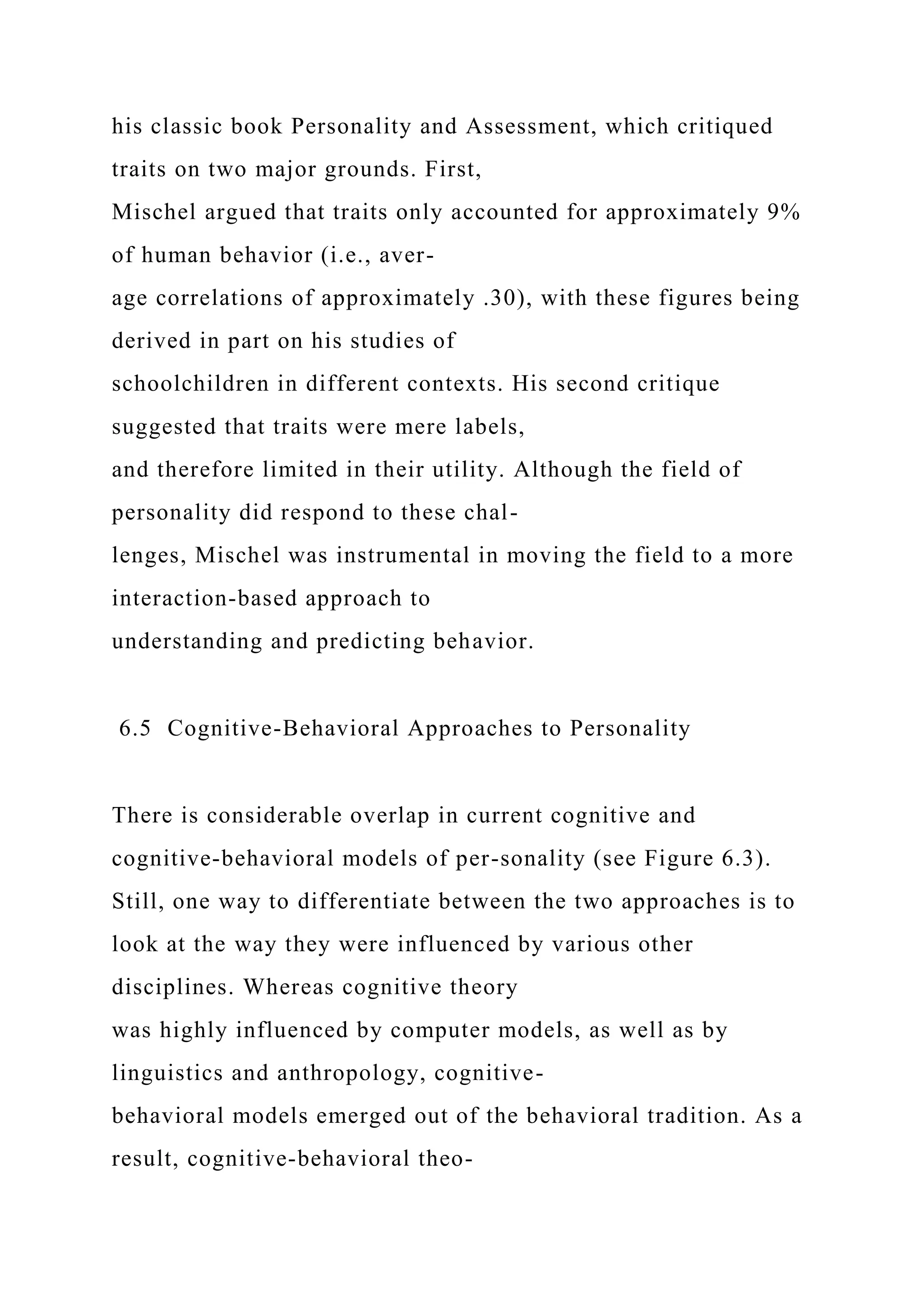 his classic book Personality and Assessment, which critiqued
traits on two major grounds. First,
Mischel argued that traits only accounted for approximately 9%
of human behavior (i.e., aver-
age correlations of approximately .30), with these figures being
derived in part on his studies of
schoolchildren in different contexts. His second critique
suggested that traits were mere labels,
and therefore limited in their utility. Although the field of
personality did respond to these chal-
lenges, Mischel was instrumental in moving the field to a more
interaction-based approach to
understanding and predicting behavior.
6.5 Cognitive-Behavioral Approaches to Personality
There is considerable overlap in current cognitive and
cognitive-behavioral models of per-sonality (see Figure 6.3).
Still, one way to differentiate between the two approaches is to
look at the way they were influenced by various other
disciplines. Whereas cognitive theory
was highly influenced by computer models, as well as by
linguistics and anthropology, cognitive-
behavioral models emerged out of the behavioral tradition. As a
result, cognitive-behavioral theo-
 