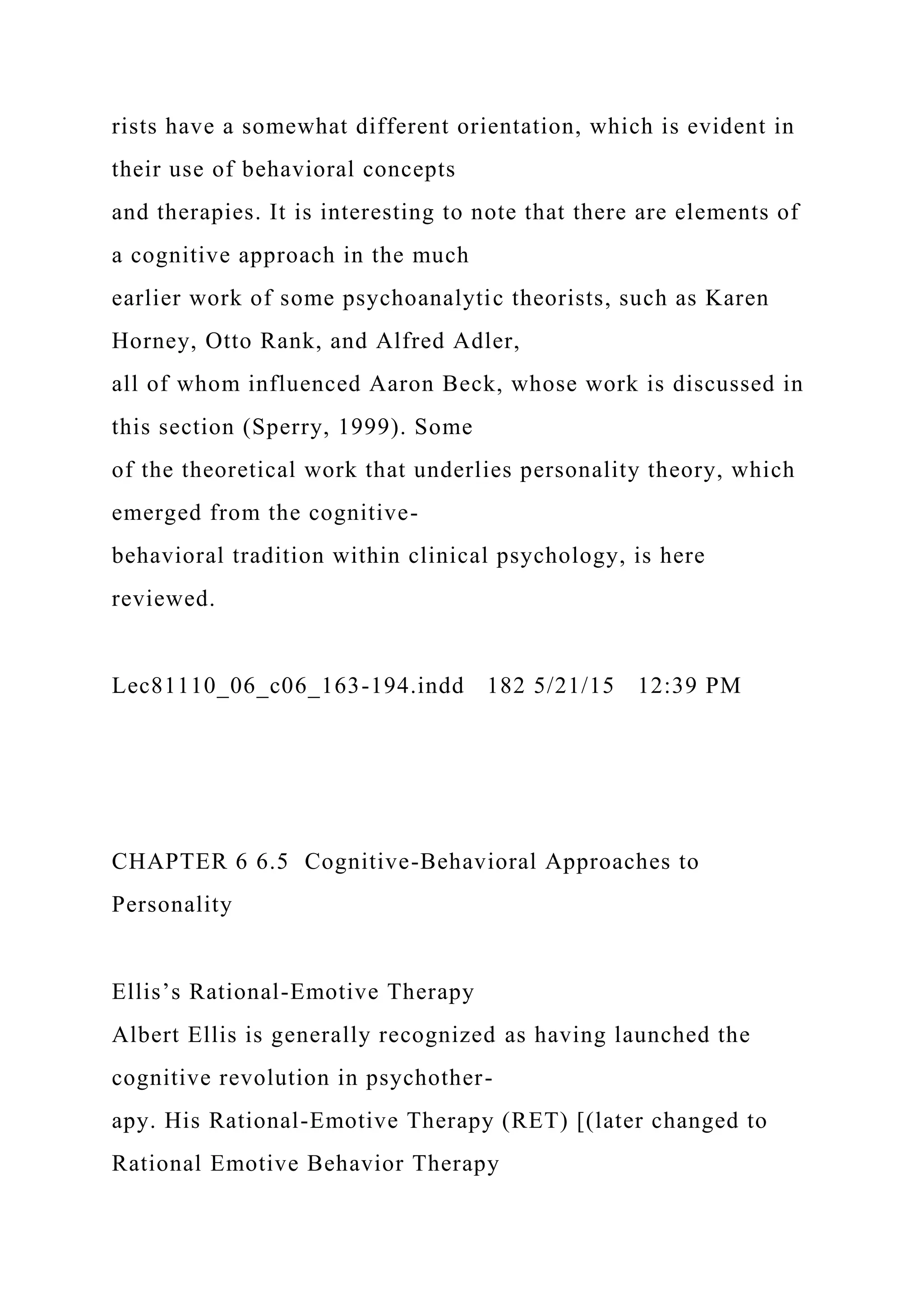 rists have a somewhat different orientation, which is evident in
their use of behavioral concepts
and therapies. It is interesting to note that there are elements of
a cognitive approach in the much
earlier work of some psychoanalytic theorists, such as Karen
Horney, Otto Rank, and Alfred Adler,
all of whom influenced Aaron Beck, whose work is discussed in
this section (Sperry, 1999). Some
of the theoretical work that underlies personality theory, which
emerged from the cognitive-
behavioral tradition within clinical psychology, is here
reviewed.
Lec81110_06_c06_163-194.indd 182 5/21/15 12:39 PM
CHAPTER 6 6.5 Cognitive-Behavioral Approaches to
Personality
Ellis’s Rational-Emotive Therapy
Albert Ellis is generally recognized as having launched the
cognitive revolution in psychother-
apy. His Rational-Emotive Therapy (RET) [(later changed to
Rational Emotive Behavior Therapy
 