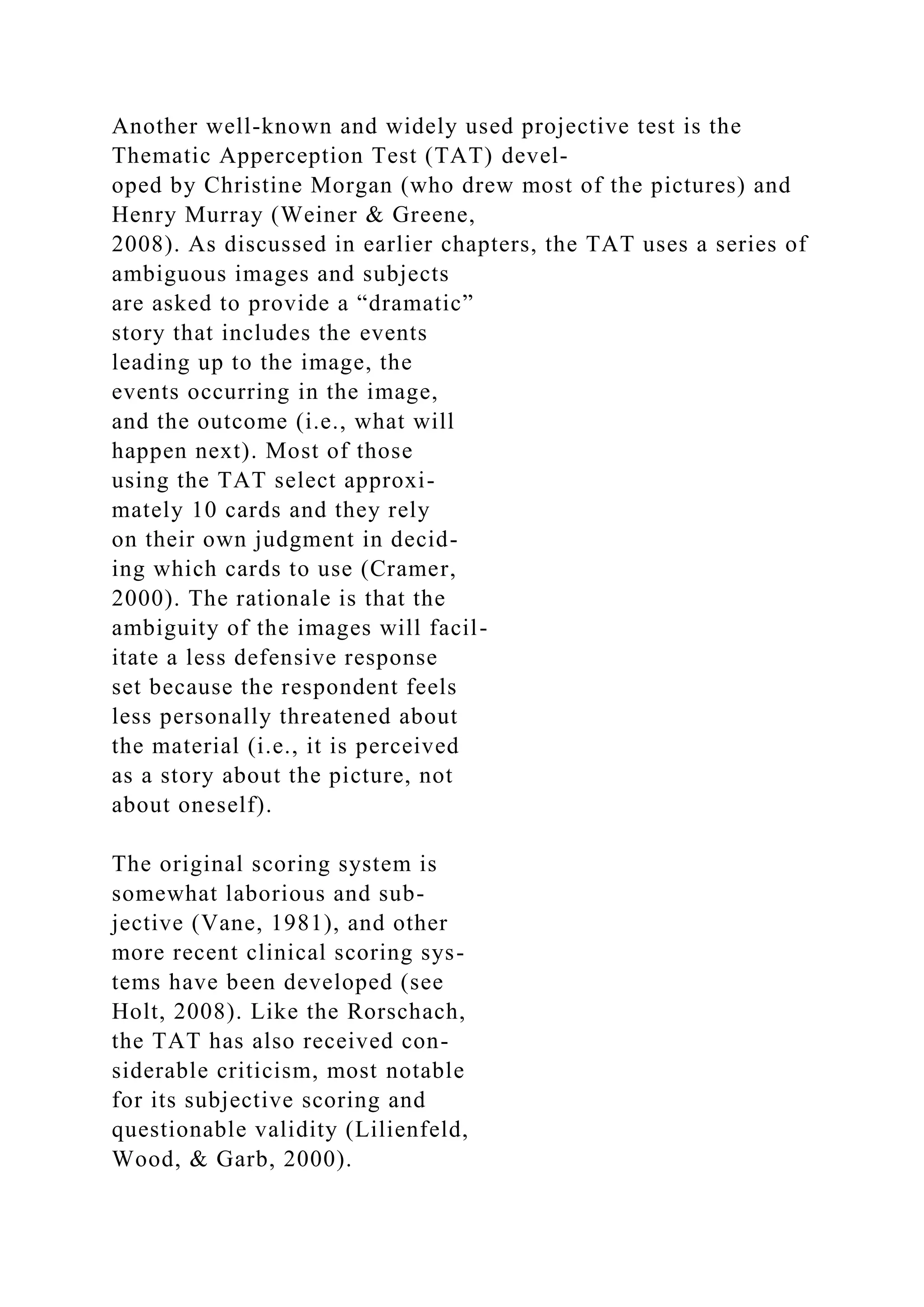 Another well-known and widely used projective test is the
Thematic Apperception Test (TAT) devel-
oped by Christine Morgan (who drew most of the pictures) and
Henry Murray (Weiner & Greene,
2008). As discussed in earlier chapters, the TAT uses a series of
ambiguous images and subjects
are asked to provide a “dramatic”
story that includes the events
leading up to the image, the
events occurring in the image,
and the outcome (i.e., what will
happen next). Most of those
using the TAT select approxi-
mately 10 cards and they rely
on their own judgment in decid-
ing which cards to use (Cramer,
2000). The rationale is that the
ambiguity of the images will facil-
itate a less defensive response
set because the respondent feels
less personally threatened about
the material (i.e., it is perceived
as a story about the picture, not
about oneself).
The original scoring system is
somewhat laborious and sub-
jective (Vane, 1981), and other
more recent clinical scoring sys-
tems have been developed (see
Holt, 2008). Like the Rorschach,
the TAT has also received con-
siderable criticism, most notable
for its subjective scoring and
questionable validity (Lilienfeld,
Wood, & Garb, 2000).
 