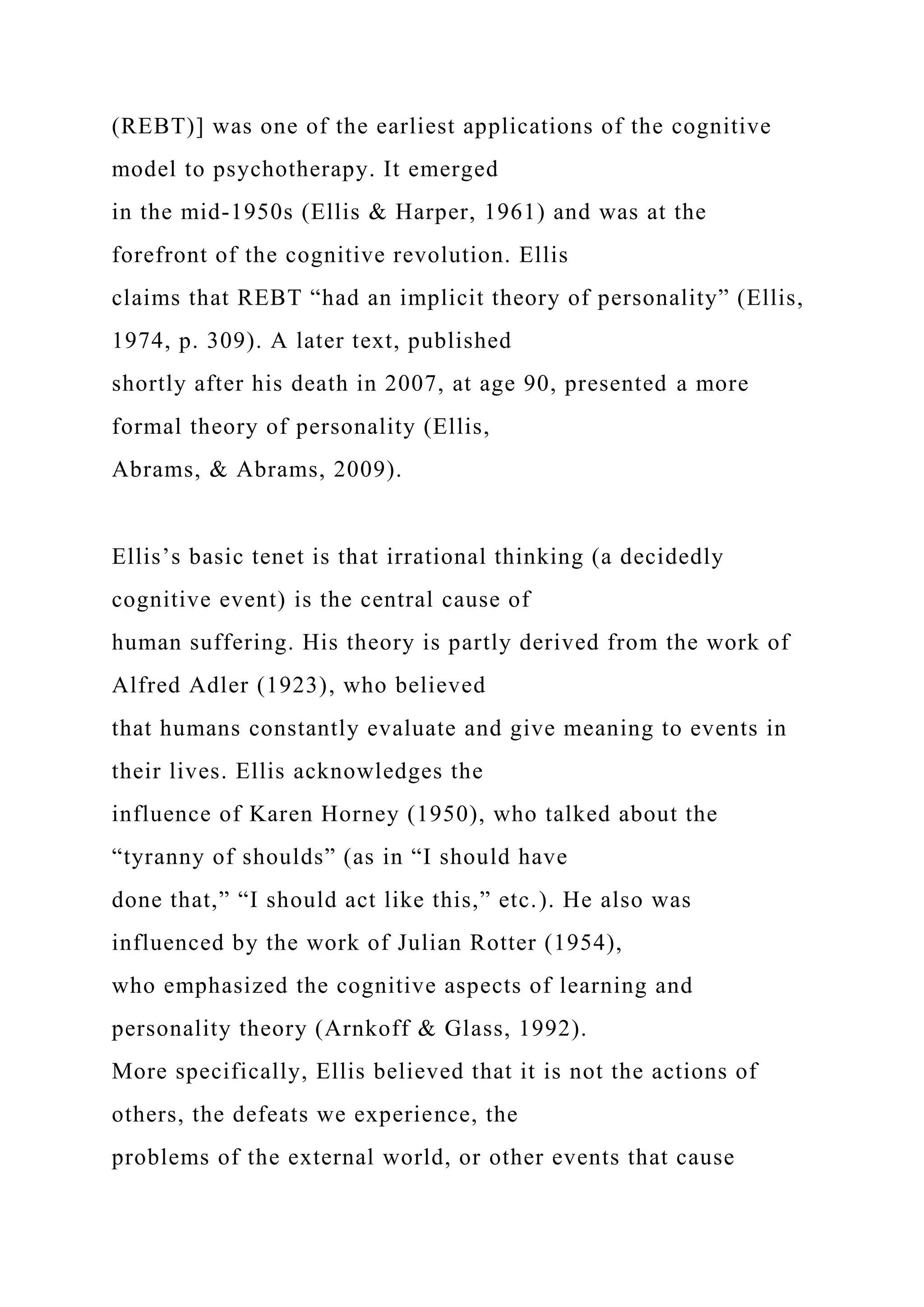 (REBT)] was one of the earliest applications of the cognitive
model to psychotherapy. It emerged
in the mid-1950s (Ellis & Harper, 1961) and was at the
forefront of the cognitive revolution. Ellis
claims that REBT “had an implicit theory of personality” (Ellis,
1974, p. 309). A later text, published
shortly after his death in 2007, at age 90, presented a more
formal theory of personality (Ellis,
Abrams, & Abrams, 2009).
Ellis’s basic tenet is that irrational thinking (a decidedly
cognitive event) is the central cause of
human suffering. His theory is partly derived from the work of
Alfred Adler (1923), who believed
that humans constantly evaluate and give meaning to events in
their lives. Ellis acknowledges the
influence of Karen Horney (1950), who talked about the
“tyranny of shoulds” (as in “I should have
done that,” “I should act like this,” etc.). He also was
influenced by the work of Julian Rotter (1954),
who emphasized the cognitive aspects of learning and
personality theory (Arnkoff & Glass, 1992).
More specifically, Ellis believed that it is not the actions of
others, the defeats we experience, the
problems of the external world, or other events that cause
 