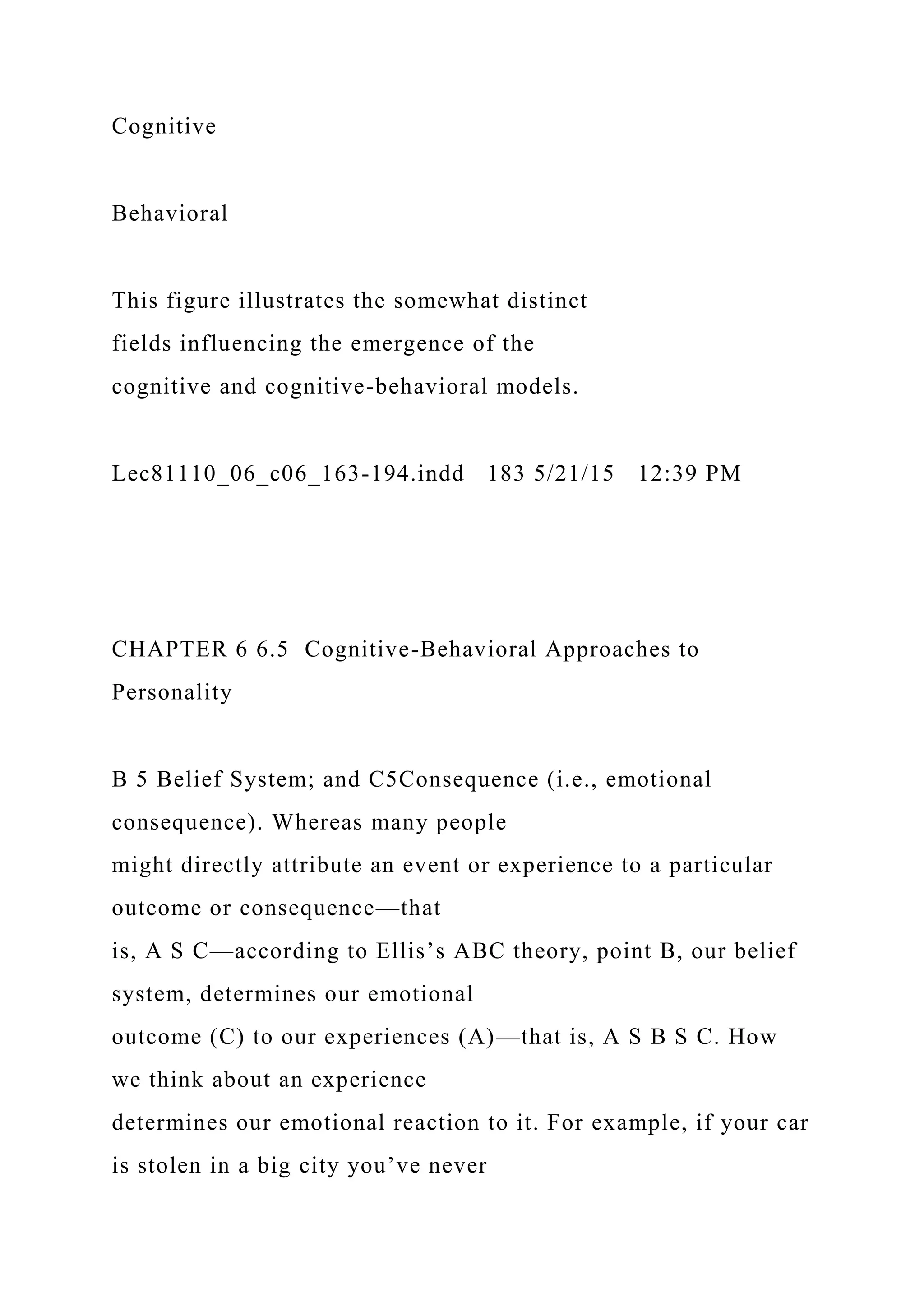 Cognitive
Behavioral
This figure illustrates the somewhat distinct
fields influencing the emergence of the
cognitive and cognitive-behavioral models.
Lec81110_06_c06_163-194.indd 183 5/21/15 12:39 PM
CHAPTER 6 6.5 Cognitive-Behavioral Approaches to
Personality
B 5 Belief System; and C5Consequence (i.e., emotional
consequence). Whereas many people
might directly attribute an event or experience to a particular
outcome or consequence—that
is, A S C—according to Ellis’s ABC theory, point B, our belief
system, determines our emotional
outcome (C) to our experiences (A)—that is, A S B S C. How
we think about an experience
determines our emotional reaction to it. For example, if your car
is stolen in a big city you’ve never
 