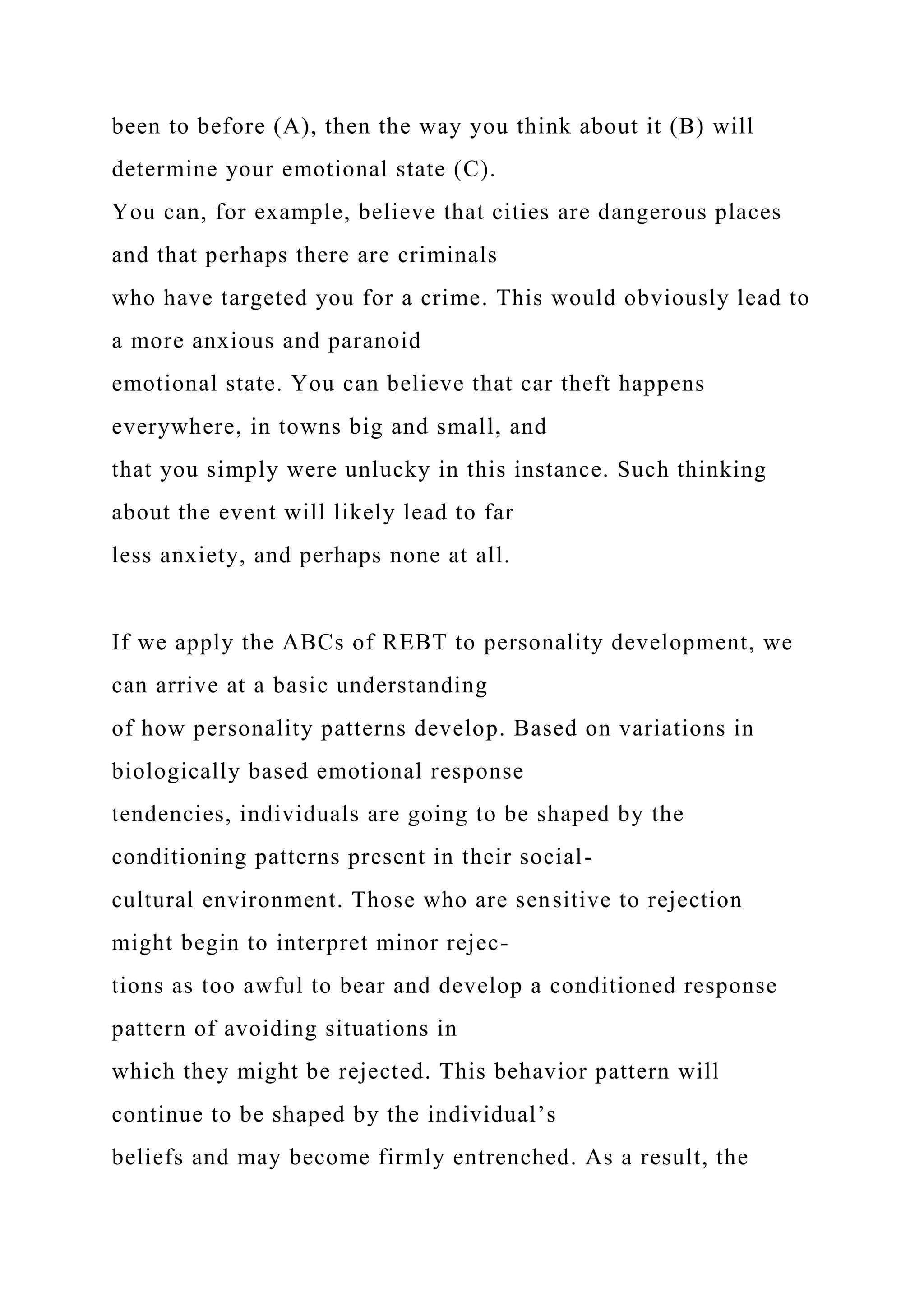 been to before (A), then the way you think about it (B) will
determine your emotional state (C).
You can, for example, believe that cities are dangerous places
and that perhaps there are criminals
who have targeted you for a crime. This would obviously lead to
a more anxious and paranoid
emotional state. You can believe that car theft happens
everywhere, in towns big and small, and
that you simply were unlucky in this instance. Such thinking
about the event will likely lead to far
less anxiety, and perhaps none at all.
If we apply the ABCs of REBT to personality development, we
can arrive at a basic understanding
of how personality patterns develop. Based on variations in
biologically based emotional response
tendencies, individuals are going to be shaped by the
conditioning patterns present in their social-
cultural environment. Those who are sensitive to rejection
might begin to interpret minor rejec-
tions as too awful to bear and develop a conditioned response
pattern of avoiding situations in
which they might be rejected. This behavior pattern will
continue to be shaped by the individual’s
beliefs and may become firmly entrenched. As a result, the
 