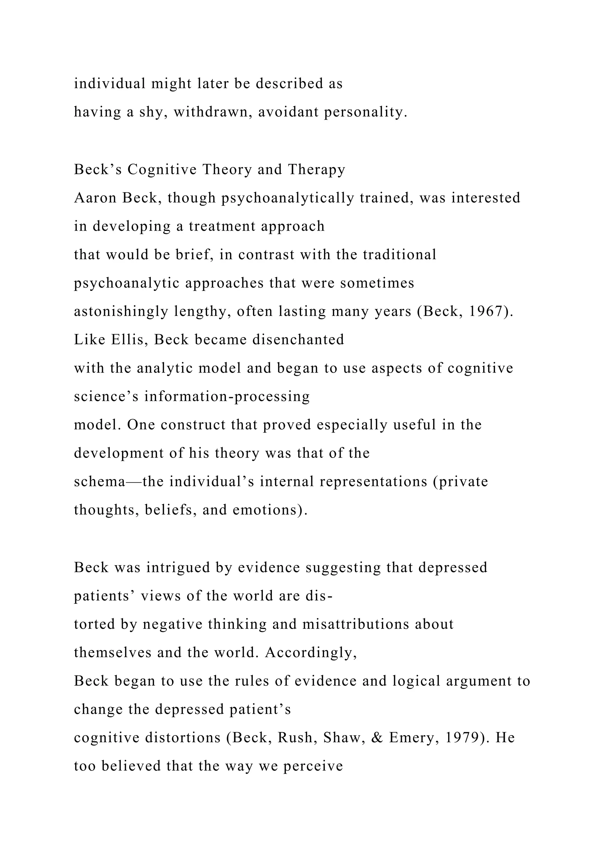 individual might later be described as
having a shy, withdrawn, avoidant personality.
Beck’s Cognitive Theory and Therapy
Aaron Beck, though psychoanalytically trained, was interested
in developing a treatment approach
that would be brief, in contrast with the traditional
psychoanalytic approaches that were sometimes
astonishingly lengthy, often lasting many years (Beck, 1967).
Like Ellis, Beck became disenchanted
with the analytic model and began to use aspects of cognitive
science’s information-processing
model. One construct that proved especially useful in the
development of his theory was that of the
schema—the individual’s internal representations (private
thoughts, beliefs, and emotions).
Beck was intrigued by evidence suggesting that depressed
patients’ views of the world are dis-
torted by negative thinking and misattributions about
themselves and the world. Accordingly,
Beck began to use the rules of evidence and logical argument to
change the depressed patient’s
cognitive distortions (Beck, Rush, Shaw, & Emery, 1979). He
too believed that the way we perceive
 