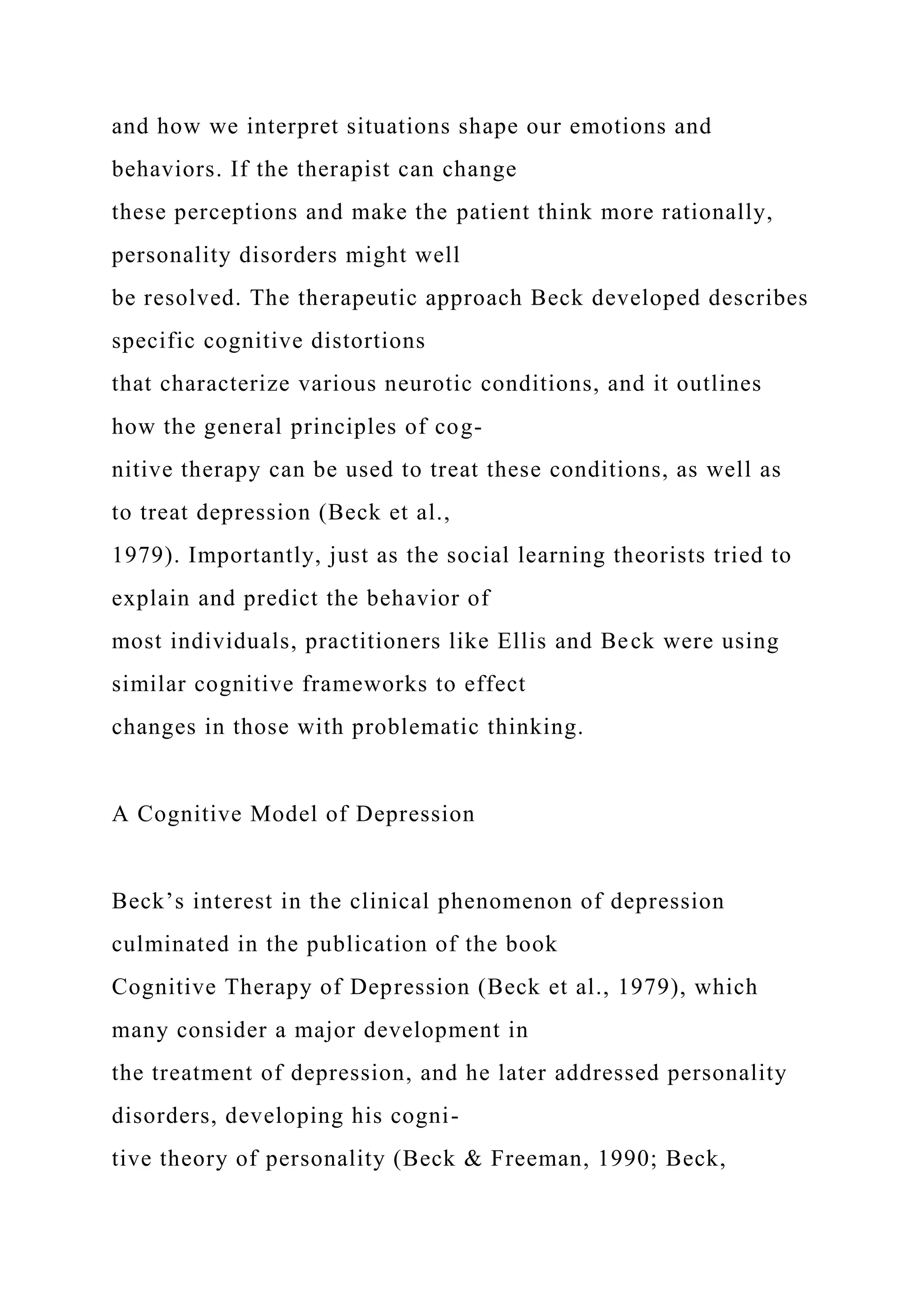 and how we interpret situations shape our emotions and
behaviors. If the therapist can change
these perceptions and make the patient think more rationally,
personality disorders might well
be resolved. The therapeutic approach Beck developed describes
specific cognitive distortions
that characterize various neurotic conditions, and it outlines
how the general principles of cog-
nitive therapy can be used to treat these conditions, as well as
to treat depression (Beck et al.,
1979). Importantly, just as the social learning theorists tried to
explain and predict the behavior of
most individuals, practitioners like Ellis and Beck were using
similar cognitive frameworks to effect
changes in those with problematic thinking.
A Cognitive Model of Depression
Beck’s interest in the clinical phenomenon of depression
culminated in the publication of the book
Cognitive Therapy of Depression (Beck et al., 1979), which
many consider a major development in
the treatment of depression, and he later addressed personality
disorders, developing his cogni-
tive theory of personality (Beck & Freeman, 1990; Beck,
 