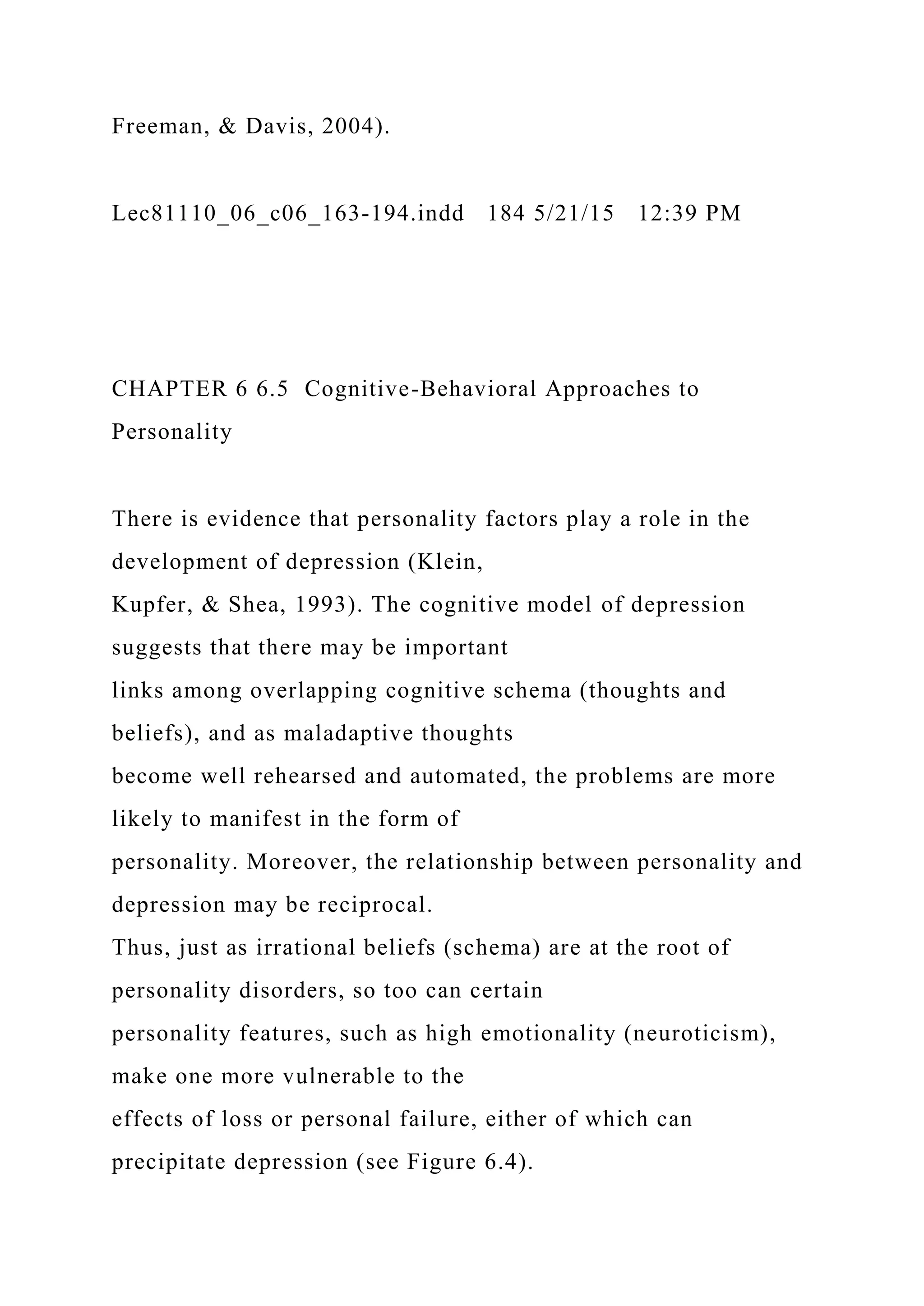 Freeman, & Davis, 2004).
Lec81110_06_c06_163-194.indd 184 5/21/15 12:39 PM
CHAPTER 6 6.5 Cognitive-Behavioral Approaches to
Personality
There is evidence that personality factors play a role in the
development of depression (Klein,
Kupfer, & Shea, 1993). The cognitive model of depression
suggests that there may be important
links among overlapping cognitive schema (thoughts and
beliefs), and as maladaptive thoughts
become well rehearsed and automated, the problems are more
likely to manifest in the form of
personality. Moreover, the relationship between personality and
depression may be reciprocal.
Thus, just as irrational beliefs (schema) are at the root of
personality disorders, so too can certain
personality features, such as high emotionality (neuroticism),
make one more vulnerable to the
effects of loss or personal failure, either of which can
precipitate depression (see Figure 6.4).
 