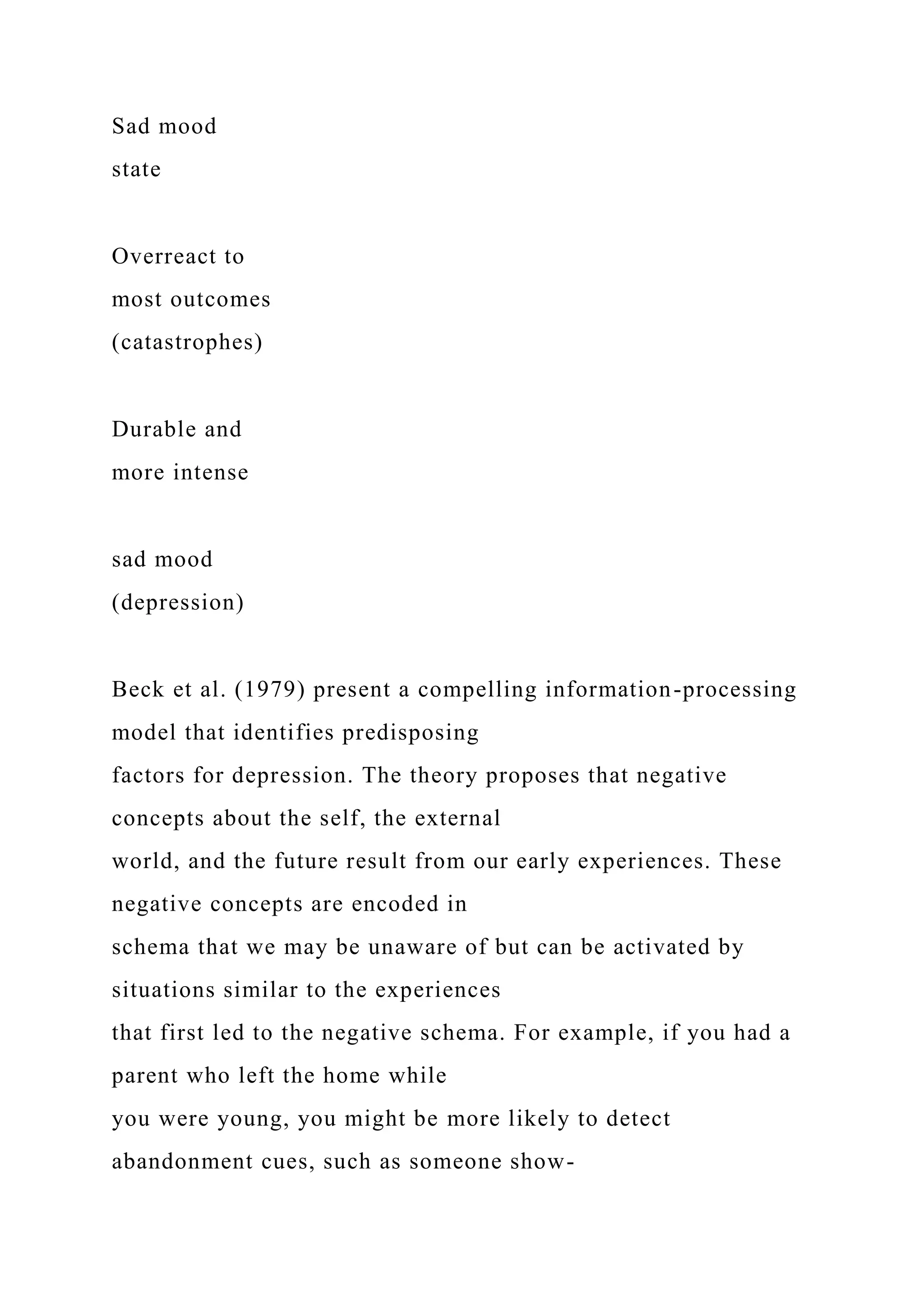 Sad mood
state
Overreact to
most outcomes
(catastrophes)
Durable and
more intense
sad mood
(depression)
Beck et al. (1979) present a compelling information-processing
model that identifies predisposing
factors for depression. The theory proposes that negative
concepts about the self, the external
world, and the future result from our early experiences. These
negative concepts are encoded in
schema that we may be unaware of but can be activated by
situations similar to the experiences
that first led to the negative schema. For example, if you had a
parent who left the home while
you were young, you might be more likely to detect
abandonment cues, such as someone show-
 