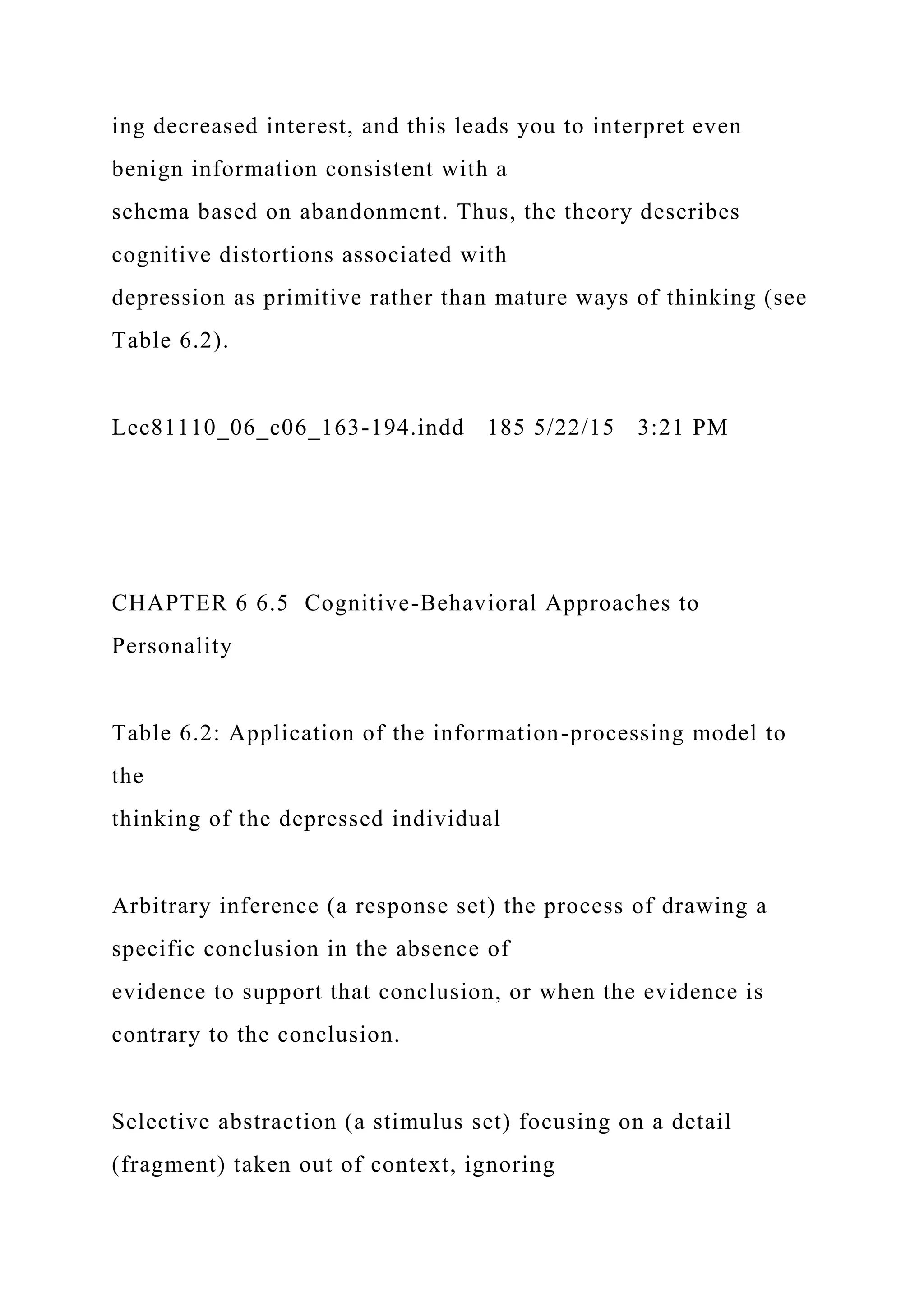ing decreased interest, and this leads you to interpret even
benign information consistent with a
schema based on abandonment. Thus, the theory describes
cognitive distortions associated with
depression as primitive rather than mature ways of thinking (see
Table 6.2).
Lec81110_06_c06_163-194.indd 185 5/22/15 3:21 PM
CHAPTER 6 6.5 Cognitive-Behavioral Approaches to
Personality
Table 6.2: Application of the information-processing model to
the
thinking of the depressed individual
Arbitrary inference (a response set) the process of drawing a
specific conclusion in the absence of
evidence to support that conclusion, or when the evidence is
contrary to the conclusion.
Selective abstraction (a stimulus set) focusing on a detail
(fragment) taken out of context, ignoring
 