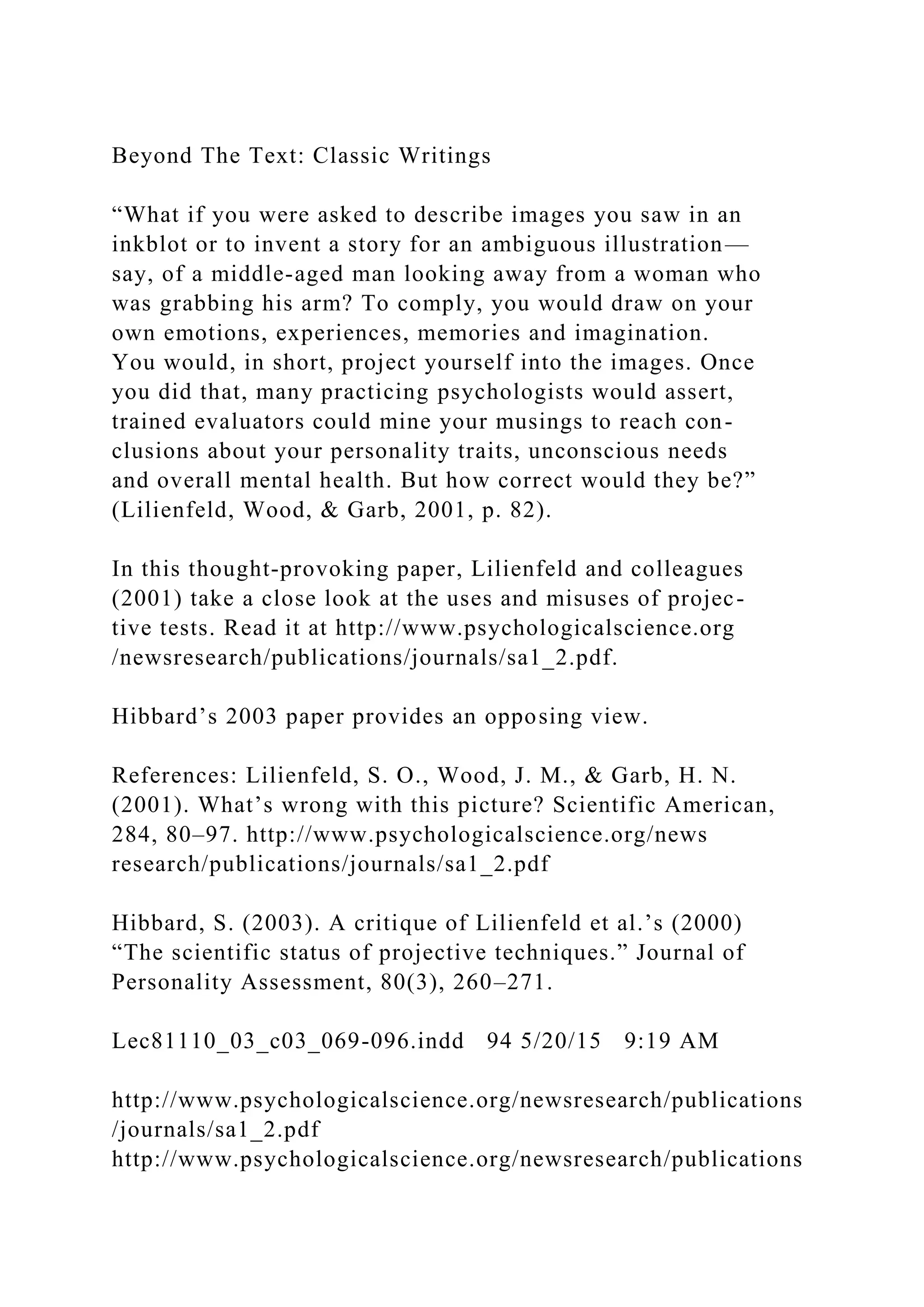Beyond The Text: Classic Writings
“What if you were asked to describe images you saw in an
inkblot or to invent a story for an ambiguous illustration—
say, of a middle-aged man looking away from a woman who
was grabbing his arm? To comply, you would draw on your
own emotions, experiences, memories and imagination.
You would, in short, project yourself into the images. Once
you did that, many practicing psychologists would assert,
trained evaluators could mine your musings to reach con-
clusions about your personality traits, unconscious needs
and overall mental health. But how correct would they be?”
(Lilienfeld, Wood, & Garb, 2001, p. 82).
In this thought-provoking paper, Lilienfeld and colleagues
(2001) take a close look at the uses and misuses of projec-
tive tests. Read it at http://www.psychologicalscience.org
/newsresearch/publications/journals/sa1_2.pdf.
Hibbard’s 2003 paper provides an opposing view.
References: Lilienfeld, S. O., Wood, J. M., & Garb, H. N.
(2001). What’s wrong with this picture? Scientific American,
284, 80–97. http://www.psychologicalscience.org/news
research/publications/journals/sa1_2.pdf
Hibbard, S. (2003). A critique of Lilienfeld et al.’s (2000)
“The scientific status of projective techniques.” Journal of
Personality Assessment, 80(3), 260–271.
Lec81110_03_c03_069-096.indd 94 5/20/15 9:19 AM
http://www.psychologicalscience.org/newsresearch/publications
/journals/sa1_2.pdf
http://www.psychologicalscience.org/newsresearch/publications
 