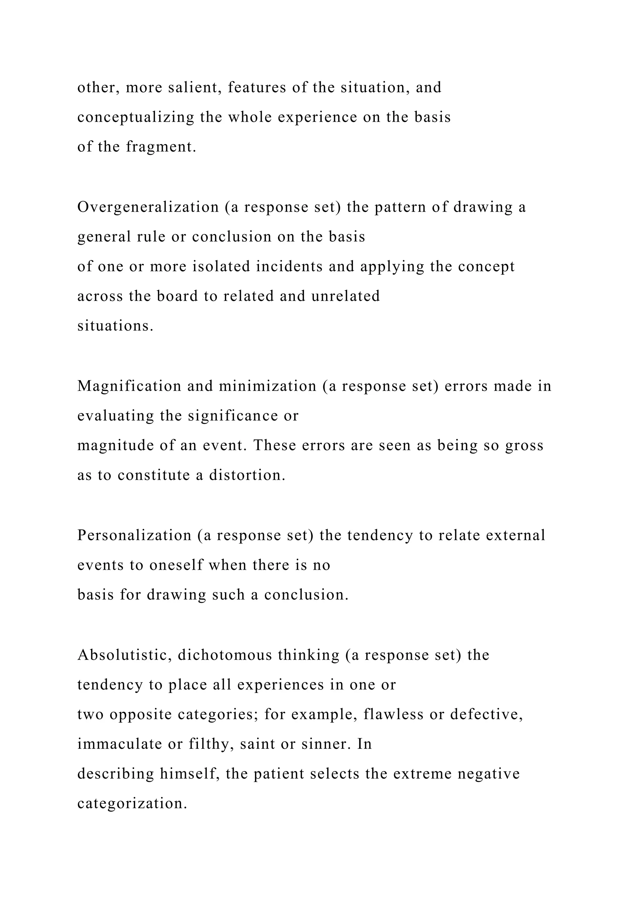 other, more salient, features of the situation, and
conceptualizing the whole experience on the basis
of the fragment.
Overgeneralization (a response set) the pattern of drawing a
general rule or conclusion on the basis
of one or more isolated incidents and applying the concept
across the board to related and unrelated
situations.
Magnification and minimization (a response set) errors made in
evaluating the significance or
magnitude of an event. These errors are seen as being so gross
as to constitute a distortion.
Personalization (a response set) the tendency to relate external
events to oneself when there is no
basis for drawing such a conclusion.
Absolutistic, dichotomous thinking (a response set) the
tendency to place all experiences in one or
two opposite categories; for example, flawless or defective,
immaculate or filthy, saint or sinner. In
describing himself, the patient selects the extreme negative
categorization.
 