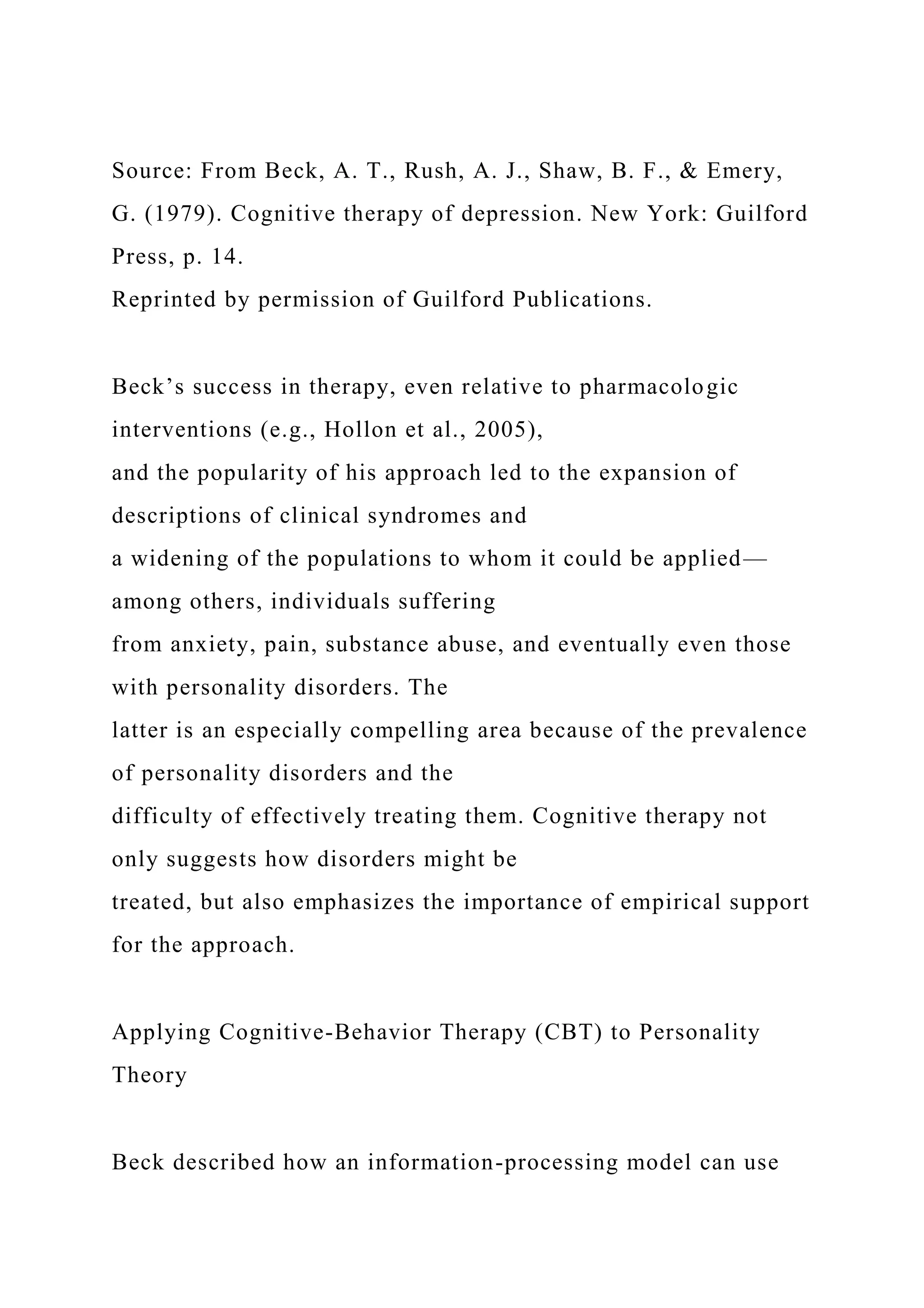 Source: From Beck, A. T., Rush, A. J., Shaw, B. F., & Emery,
G. (1979). Cognitive therapy of depression. New York: Guilford
Press, p. 14.
Reprinted by permission of Guilford Publications.
Beck’s success in therapy, even relative to pharmacologic
interventions (e.g., Hollon et al., 2005),
and the popularity of his approach led to the expansion of
descriptions of clinical syndromes and
a widening of the populations to whom it could be applied—
among others, individuals suffering
from anxiety, pain, substance abuse, and eventually even those
with personality disorders. The
latter is an especially compelling area because of the prevalence
of personality disorders and the
difficulty of effectively treating them. Cognitive therapy not
only suggests how disorders might be
treated, but also emphasizes the importance of empirical support
for the approach.
Applying Cognitive-Behavior Therapy (CBT) to Personality
Theory
Beck described how an information-processing model can use
 