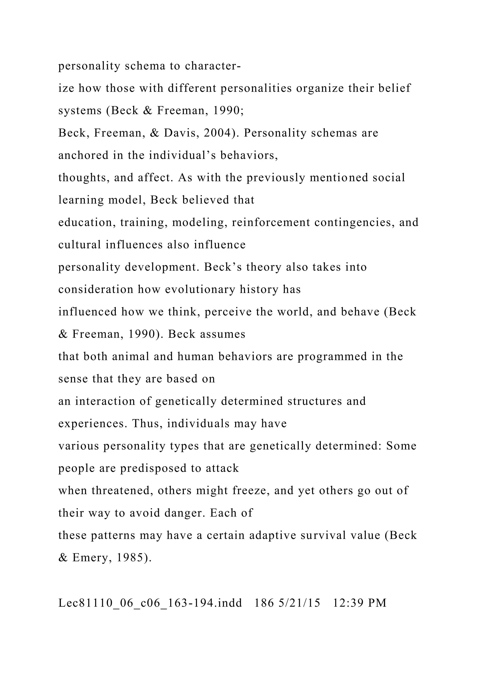 personality schema to character-
ize how those with different personalities organize their belief
systems (Beck & Freeman, 1990;
Beck, Freeman, & Davis, 2004). Personality schemas are
anchored in the individual’s behaviors,
thoughts, and affect. As with the previously mentioned social
learning model, Beck believed that
education, training, modeling, reinforcement contingencies, and
cultural influences also influence
personality development. Beck’s theory also takes into
consideration how evolutionary history has
influenced how we think, perceive the world, and behave (Beck
& Freeman, 1990). Beck assumes
that both animal and human behaviors are programmed in the
sense that they are based on
an interaction of genetically determined structures and
experiences. Thus, individuals may have
various personality types that are genetically determined: Some
people are predisposed to attack
when threatened, others might freeze, and yet others go out of
their way to avoid danger. Each of
these patterns may have a certain adaptive survival value (Beck
& Emery, 1985).
Lec81110_06_c06_163-194.indd 186 5/21/15 12:39 PM
 