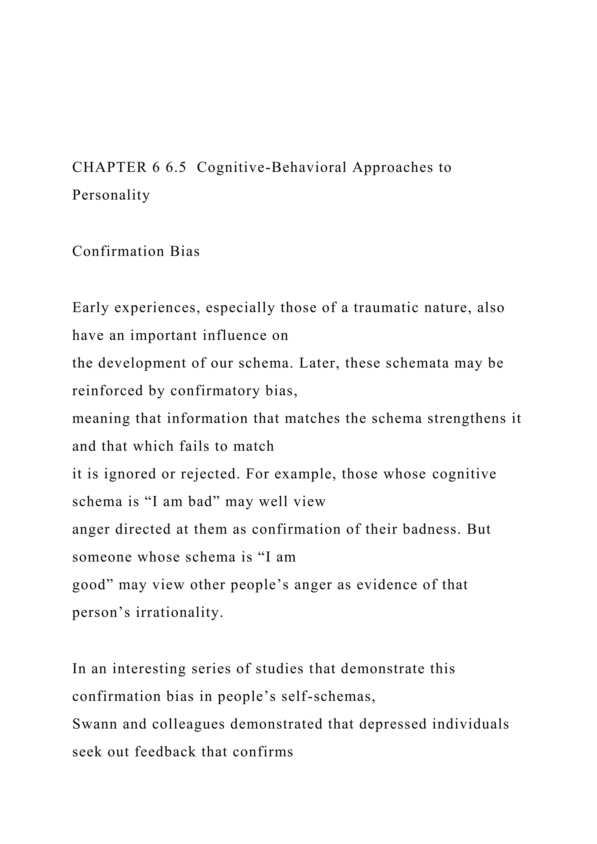 CHAPTER 6 6.5 Cognitive-Behavioral Approaches to
Personality
Confirmation Bias
Early experiences, especially those of a traumatic nature, also
have an important influence on
the development of our schema. Later, these schemata may be
reinforced by confirmatory bias,
meaning that information that matches the schema strengthens it
and that which fails to match
it is ignored or rejected. For example, those whose cognitive
schema is “I am bad” may well view
anger directed at them as confirmation of their badness. But
someone whose schema is “I am
good” may view other people’s anger as evidence of that
person’s irrationality.
In an interesting series of studies that demonstrate this
confirmation bias in people’s self-schemas,
Swann and colleagues demonstrated that depressed individuals
seek out feedback that confirms
 