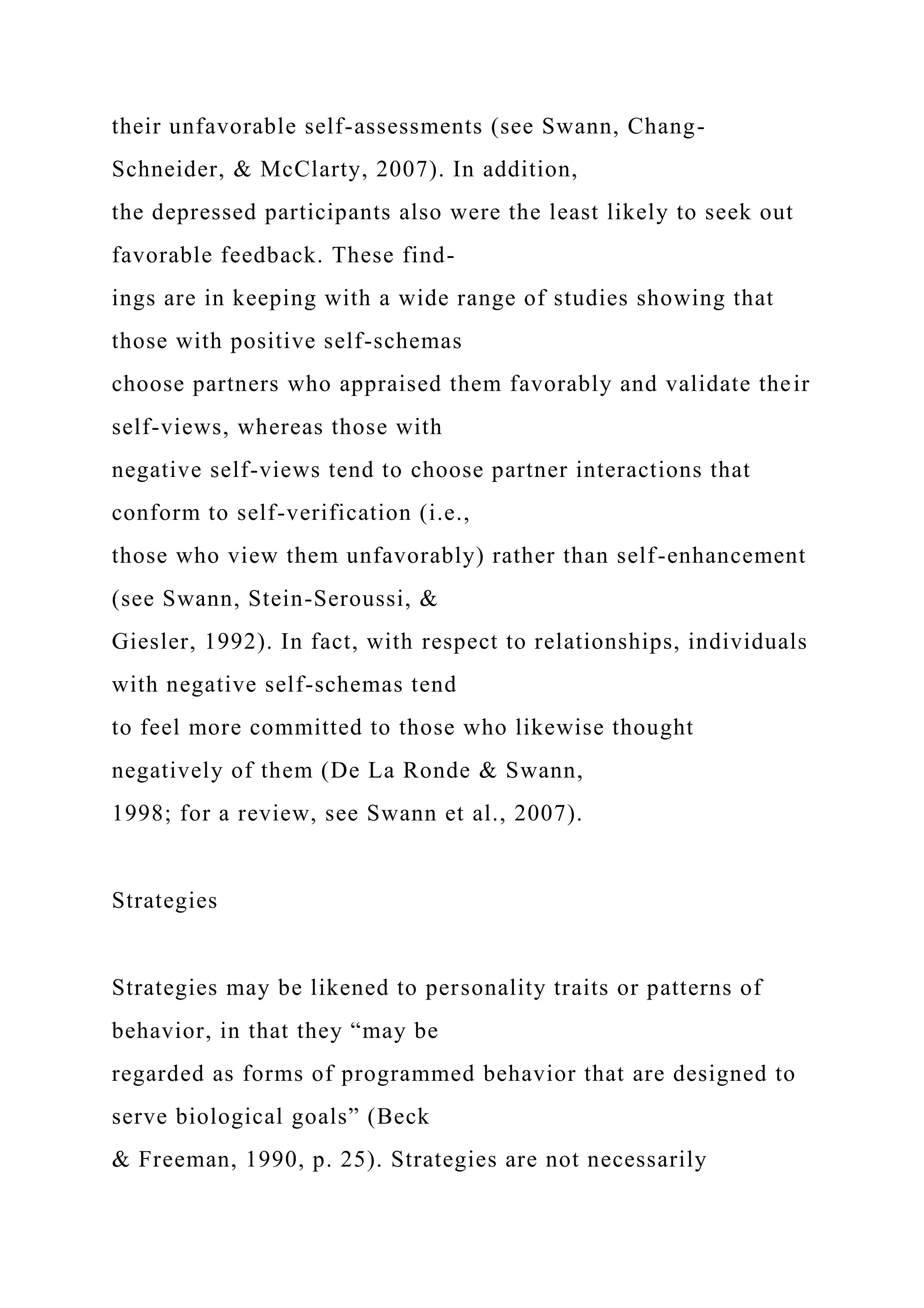 their unfavorable self-assessments (see Swann, Chang-
Schneider, & McClarty, 2007). In addition,
the depressed participants also were the least likely to seek out
favorable feedback. These find-
ings are in keeping with a wide range of studies showing that
those with positive self-schemas
choose partners who appraised them favorably and validate their
self-views, whereas those with
negative self-views tend to choose partner interactions that
conform to self-verification (i.e.,
those who view them unfavorably) rather than self-enhancement
(see Swann, Stein-Seroussi, &
Giesler, 1992). In fact, with respect to relationships, individuals
with negative self-schemas tend
to feel more committed to those who likewise thought
negatively of them (De La Ronde & Swann,
1998; for a review, see Swann et al., 2007).
Strategies
Strategies may be likened to personality traits or patterns of
behavior, in that they “may be
regarded as forms of programmed behavior that are designed to
serve biological goals” (Beck
& Freeman, 1990, p. 25). Strategies are not necessarily
 