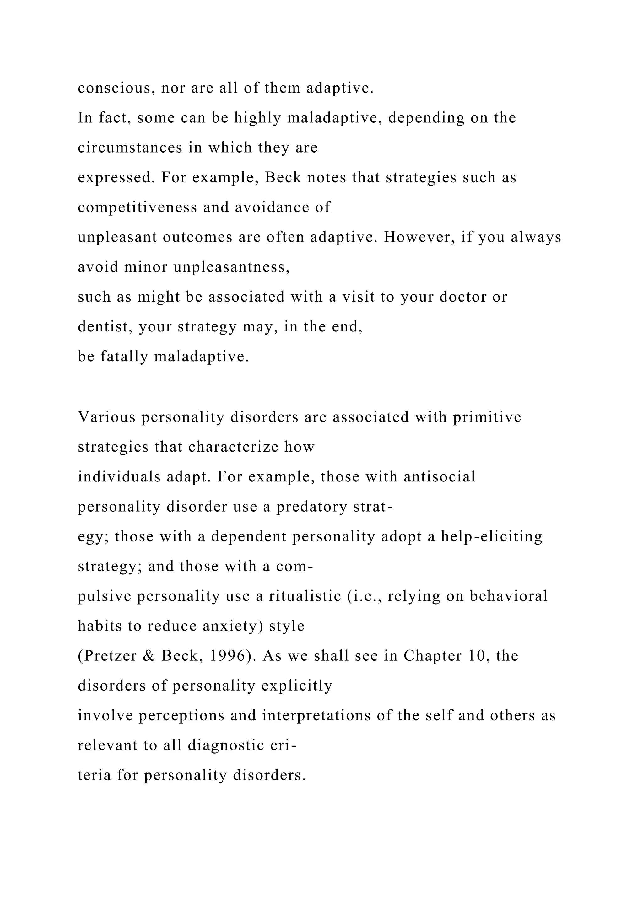 conscious, nor are all of them adaptive.
In fact, some can be highly maladaptive, depending on the
circumstances in which they are
expressed. For example, Beck notes that strategies such as
competitiveness and avoidance of
unpleasant outcomes are often adaptive. However, if you always
avoid minor unpleasantness,
such as might be associated with a visit to your doctor or
dentist, your strategy may, in the end,
be fatally maladaptive.
Various personality disorders are associated with primitive
strategies that characterize how
individuals adapt. For example, those with antisocial
personality disorder use a predatory strat-
egy; those with a dependent personality adopt a help-eliciting
strategy; and those with a com-
pulsive personality use a ritualistic (i.e., relying on behavioral
habits to reduce anxiety) style
(Pretzer & Beck, 1996). As we shall see in Chapter 10, the
disorders of personality explicitly
involve perceptions and interpretations of the self and others as
relevant to all diagnostic cri-
teria for personality disorders.
 