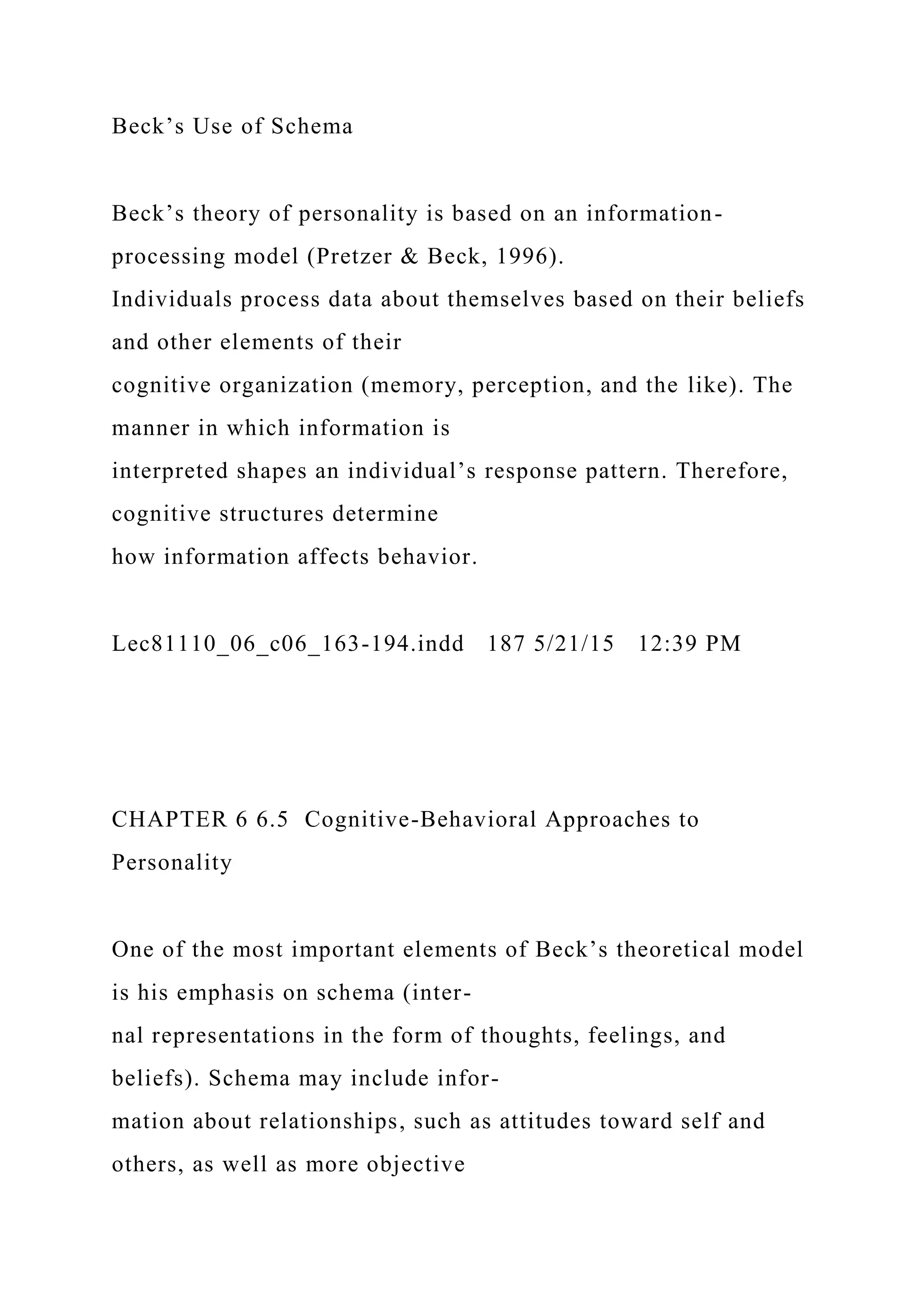 Beck’s Use of Schema
Beck’s theory of personality is based on an information-
processing model (Pretzer & Beck, 1996).
Individuals process data about themselves based on their beliefs
and other elements of their
cognitive organization (memory, perception, and the like). The
manner in which information is
interpreted shapes an individual’s response pattern. Therefore,
cognitive structures determine
how information affects behavior.
Lec81110_06_c06_163-194.indd 187 5/21/15 12:39 PM
CHAPTER 6 6.5 Cognitive-Behavioral Approaches to
Personality
One of the most important elements of Beck’s theoretical model
is his emphasis on schema (inter-
nal representations in the form of thoughts, feelings, and
beliefs). Schema may include infor-
mation about relationships, such as attitudes toward self and
others, as well as more objective
 
