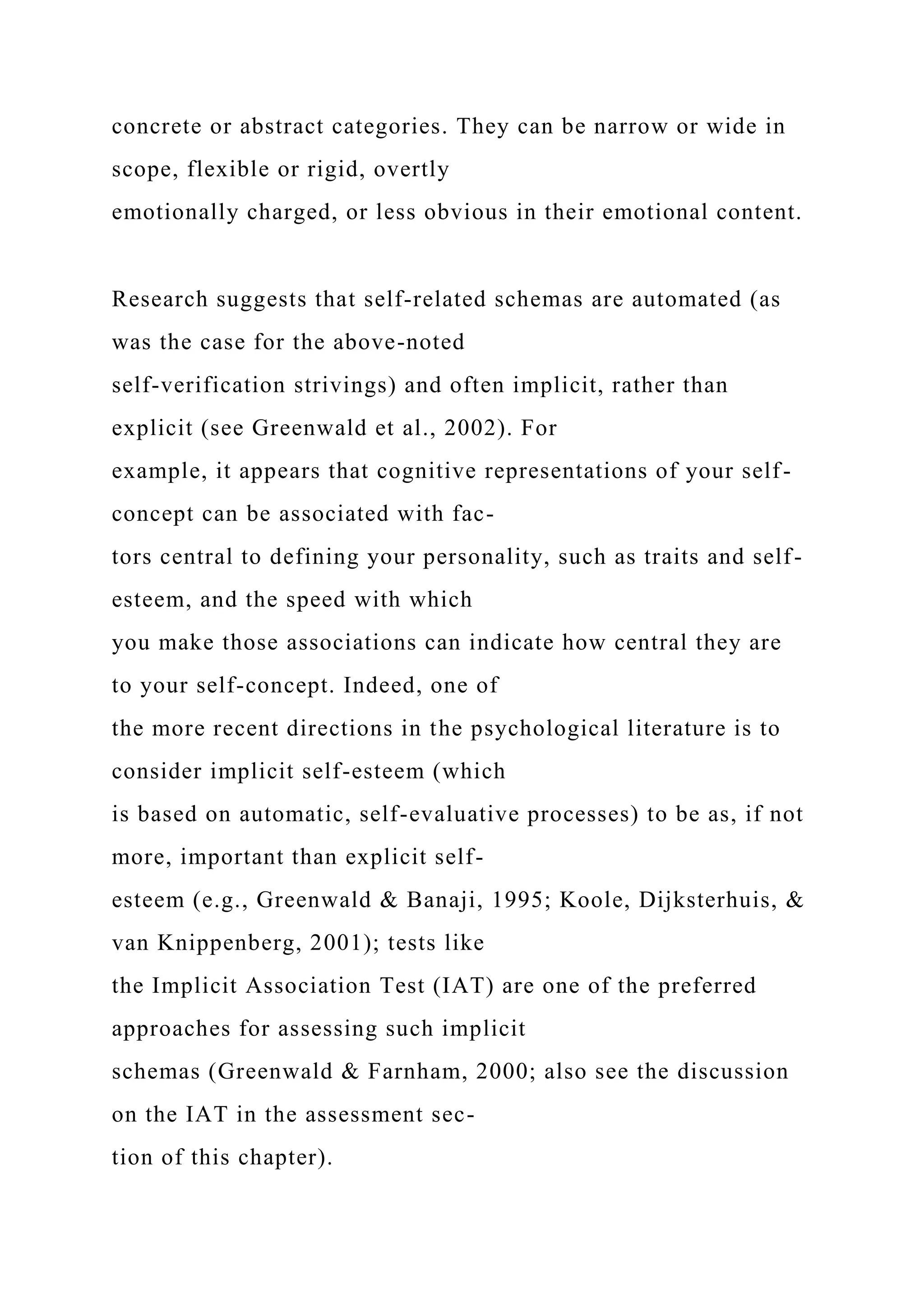 concrete or abstract categories. They can be narrow or wide in
scope, flexible or rigid, overtly
emotionally charged, or less obvious in their emotional content.
Research suggests that self-related schemas are automated (as
was the case for the above-noted
self-verification strivings) and often implicit, rather than
explicit (see Greenwald et al., 2002). For
example, it appears that cognitive representations of your self-
concept can be associated with fac-
tors central to defining your personality, such as traits and self-
esteem, and the speed with which
you make those associations can indicate how central they are
to your self-concept. Indeed, one of
the more recent directions in the psychological literature is to
consider implicit self-esteem (which
is based on automatic, self-evaluative processes) to be as, if not
more, important than explicit self-
esteem (e.g., Greenwald & Banaji, 1995; Koole, Dijksterhuis, &
van Knippenberg, 2001); tests like
the Implicit Association Test (IAT) are one of the preferred
approaches for assessing such implicit
schemas (Greenwald & Farnham, 2000; also see the discussion
on the IAT in the assessment sec-
tion of this chapter).
 