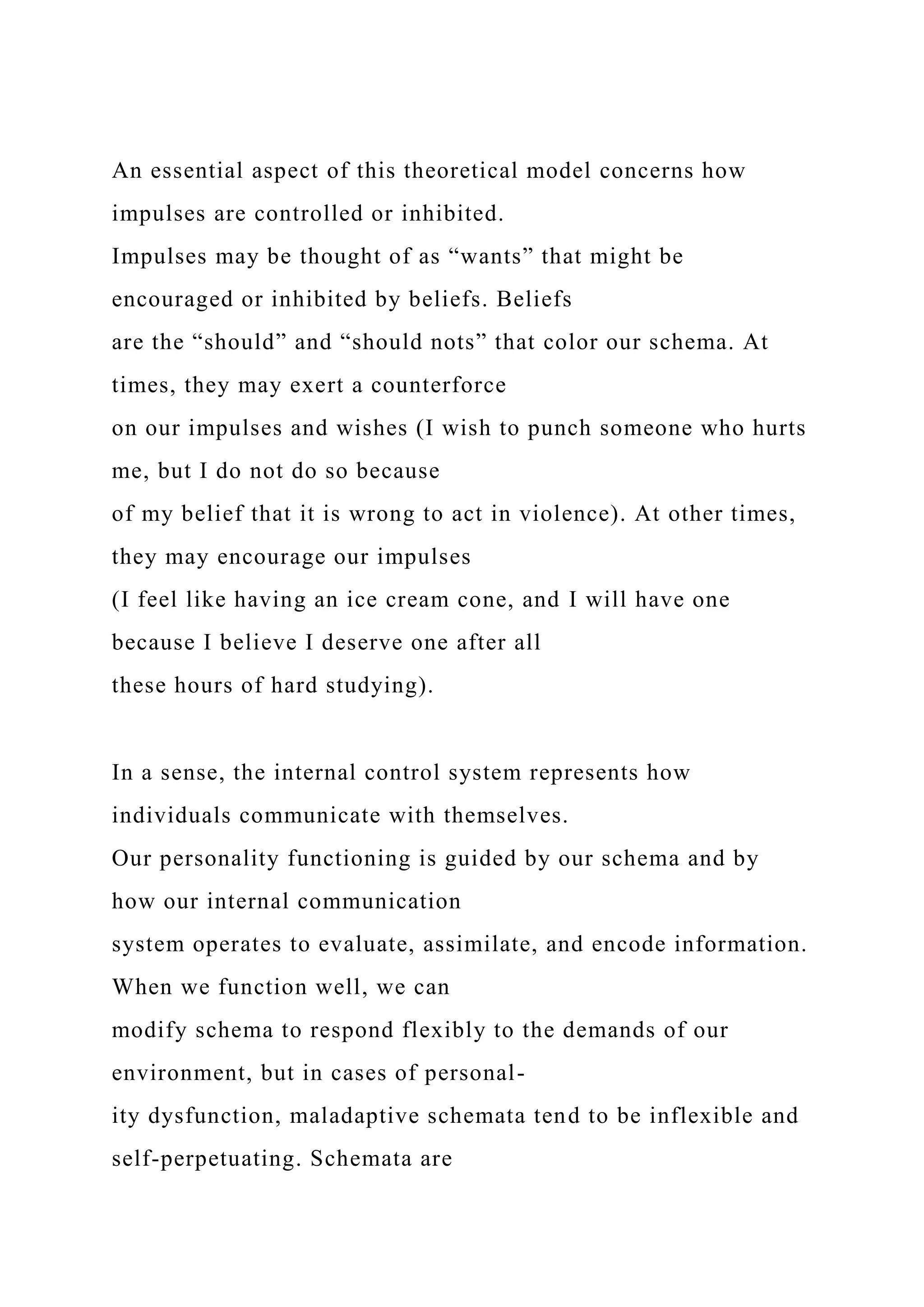 An essential aspect of this theoretical model concerns how
impulses are controlled or inhibited.
Impulses may be thought of as “wants” that might be
encouraged or inhibited by beliefs. Beliefs
are the “should” and “should nots” that color our schema. At
times, they may exert a counterforce
on our impulses and wishes (I wish to punch someone who hurts
me, but I do not do so because
of my belief that it is wrong to act in violence). At other times,
they may encourage our impulses
(I feel like having an ice cream cone, and I will have one
because I believe I deserve one after all
these hours of hard studying).
In a sense, the internal control system represents how
individuals communicate with themselves.
Our personality functioning is guided by our schema and by
how our internal communication
system operates to evaluate, assimilate, and encode information.
When we function well, we can
modify schema to respond flexibly to the demands of our
environment, but in cases of personal-
ity dysfunction, maladaptive schemata tend to be inflexible and
self-perpetuating. Schemata are
 