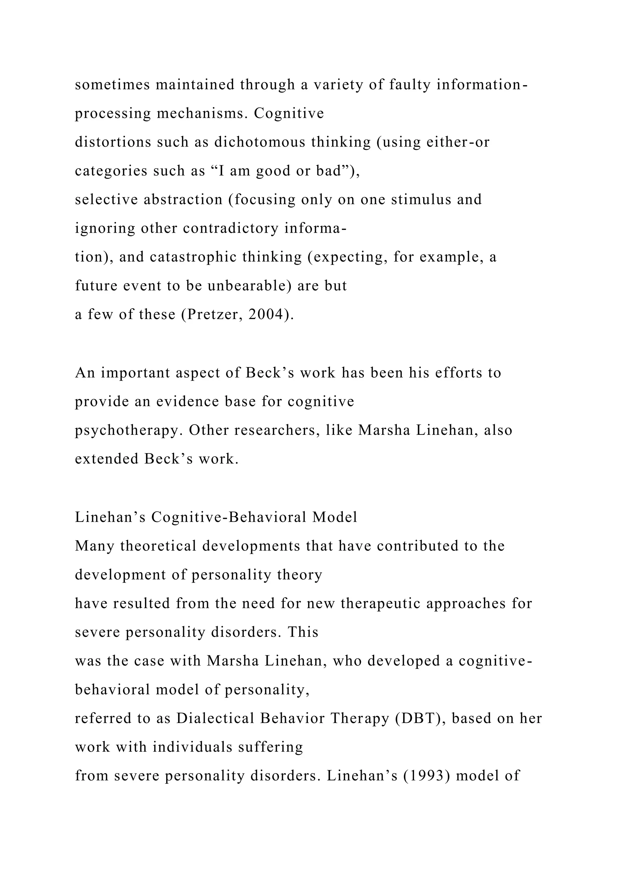 sometimes maintained through a variety of faulty information-
processing mechanisms. Cognitive
distortions such as dichotomous thinking (using either-or
categories such as “I am good or bad”),
selective abstraction (focusing only on one stimulus and
ignoring other contradictory informa-
tion), and catastrophic thinking (expecting, for example, a
future event to be unbearable) are but
a few of these (Pretzer, 2004).
An important aspect of Beck’s work has been his efforts to
provide an evidence base for cognitive
psychotherapy. Other researchers, like Marsha Linehan, also
extended Beck’s work.
Linehan’s Cognitive-Behavioral Model
Many theoretical developments that have contributed to the
development of personality theory
have resulted from the need for new therapeutic approaches for
severe personality disorders. This
was the case with Marsha Linehan, who developed a cognitive-
behavioral model of personality,
referred to as Dialectical Behavior Therapy (DBT), based on her
work with individuals suffering
from severe personality disorders. Linehan’s (1993) model of
 