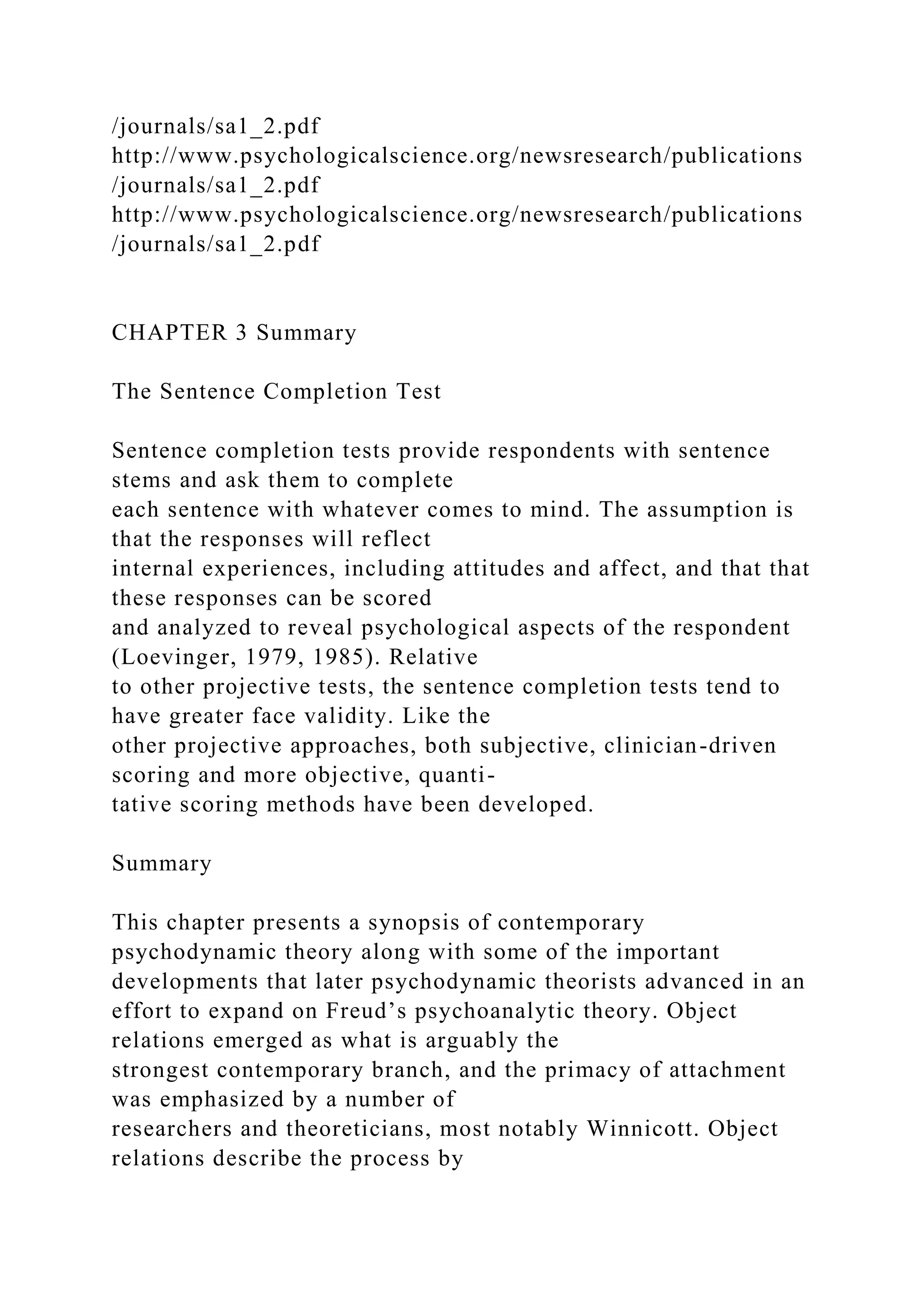 /journals/sa1_2.pdf
http://www.psychologicalscience.org/newsresearch/publications
/journals/sa1_2.pdf
http://www.psychologicalscience.org/newsresearch/publications
/journals/sa1_2.pdf
CHAPTER 3 Summary
The Sentence Completion Test
Sentence completion tests provide respondents with sentence
stems and ask them to complete
each sentence with whatever comes to mind. The assumption is
that the responses will reflect
internal experiences, including attitudes and affect, and that that
these responses can be scored
and analyzed to reveal psychological aspects of the respondent
(Loevinger, 1979, 1985). Relative
to other projective tests, the sentence completion tests tend to
have greater face validity. Like the
other projective approaches, both subjective, clinician-driven
scoring and more objective, quanti-
tative scoring methods have been developed.
Summary
This chapter presents a synopsis of contemporary
psychodynamic theory along with some of the important
developments that later psychodynamic theorists advanced in an
effort to expand on Freud’s psychoanalytic theory. Object
relations emerged as what is arguably the
strongest contemporary branch, and the primacy of attachment
was emphasized by a number of
researchers and theoreticians, most notably Winnicott. Object
relations describe the process by
 