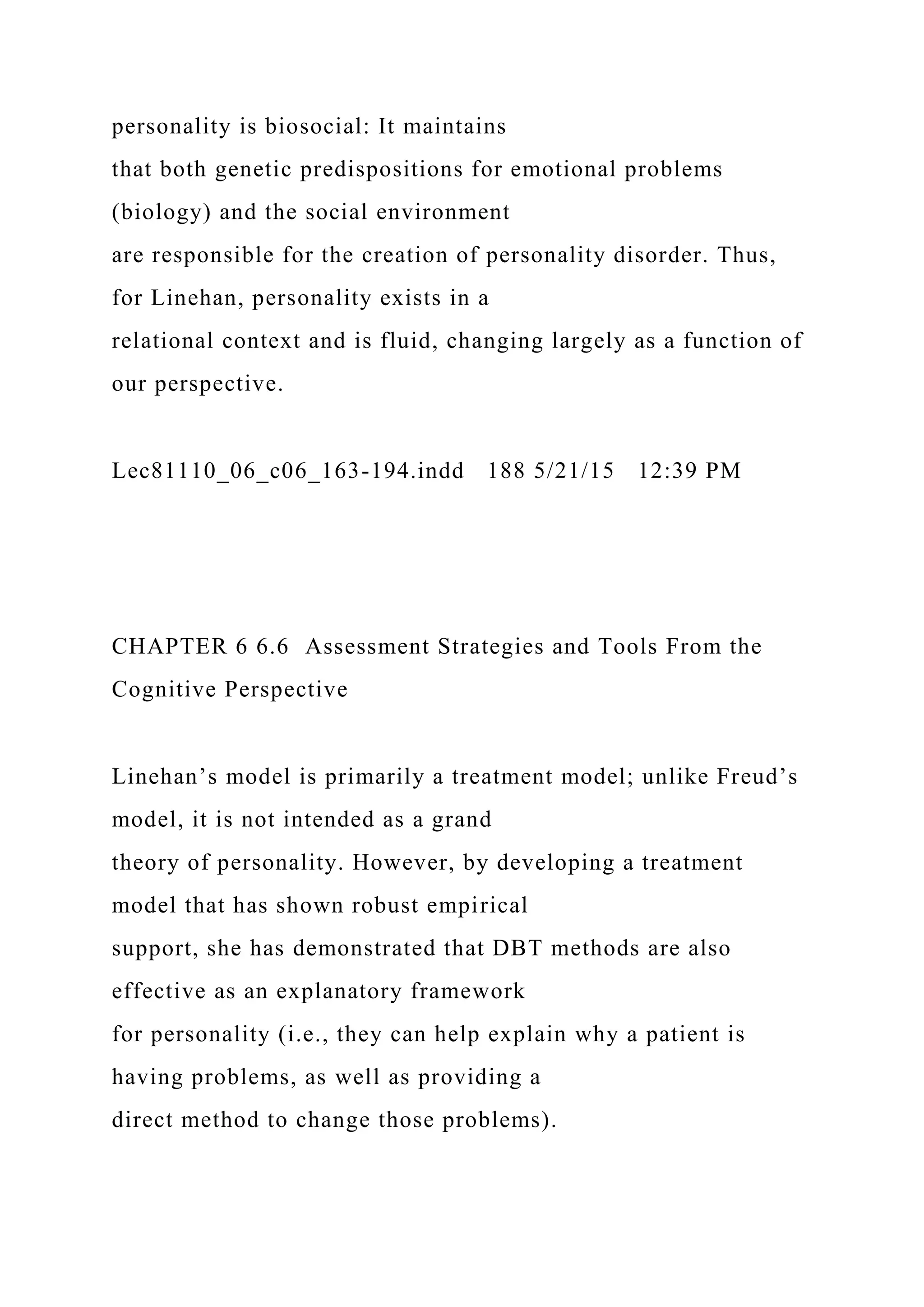 personality is biosocial: It maintains
that both genetic predispositions for emotional problems
(biology) and the social environment
are responsible for the creation of personality disorder. Thus,
for Linehan, personality exists in a
relational context and is fluid, changing largely as a function of
our perspective.
Lec81110_06_c06_163-194.indd 188 5/21/15 12:39 PM
CHAPTER 6 6.6 Assessment Strategies and Tools From the
Cognitive Perspective
Linehan’s model is primarily a treatment model; unlike Freud’s
model, it is not intended as a grand
theory of personality. However, by developing a treatment
model that has shown robust empirical
support, she has demonstrated that DBT methods are also
effective as an explanatory framework
for personality (i.e., they can help explain why a patient is
having problems, as well as providing a
direct method to change those problems).
 